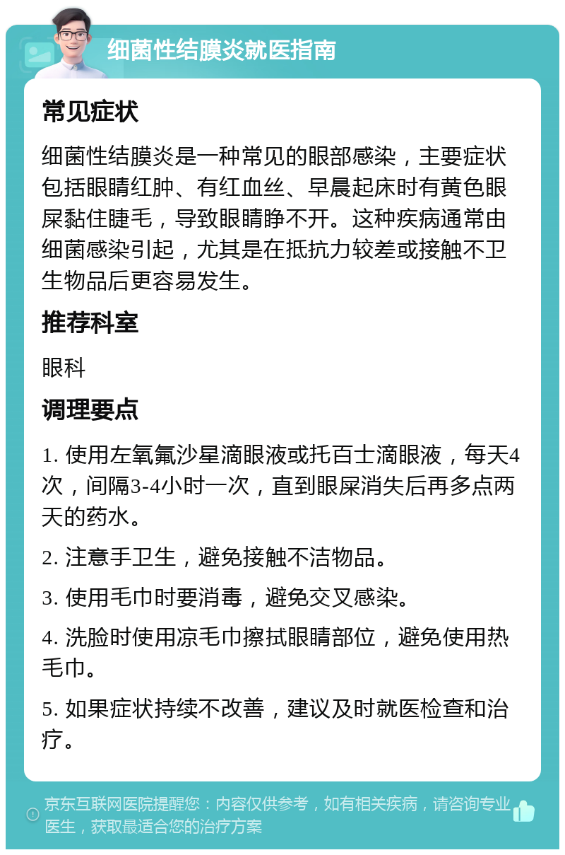 细菌性结膜炎就医指南 常见症状 细菌性结膜炎是一种常见的眼部感染，主要症状包括眼睛红肿、有红血丝、早晨起床时有黄色眼屎黏住睫毛，导致眼睛睁不开。这种疾病通常由细菌感染引起，尤其是在抵抗力较差或接触不卫生物品后更容易发生。 推荐科室 眼科 调理要点 1. 使用左氧氟沙星滴眼液或托百士滴眼液，每天4次，间隔3-4小时一次，直到眼屎消失后再多点两天的药水。 2. 注意手卫生，避免接触不洁物品。 3. 使用毛巾时要消毒，避免交叉感染。 4. 洗脸时使用凉毛巾擦拭眼睛部位，避免使用热毛巾。 5. 如果症状持续不改善，建议及时就医检查和治疗。