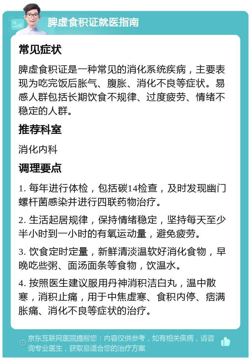 脾虚食积证就医指南 常见症状 脾虚食积证是一种常见的消化系统疾病，主要表现为吃完饭后胀气、腹胀、消化不良等症状。易感人群包括长期饮食不规律、过度疲劳、情绪不稳定的人群。 推荐科室 消化内科 调理要点 1. 每年进行体检，包括碳14检查，及时发现幽门螺杆菌感染并进行四联药物治疗。 2. 生活起居规律，保持情绪稳定，坚持每天至少半小时到一小时的有氧运动量，避免疲劳。 3. 饮食定时定量，新鲜清淡温软好消化食物，早晚吃些粥、面汤面条等食物，饮温水。 4. 按照医生建议服用丹神消积洁白丸，温中散寒，消积止痛，用于中焦虚寒、食积内停、痞满胀痛、消化不良等症状的治疗。