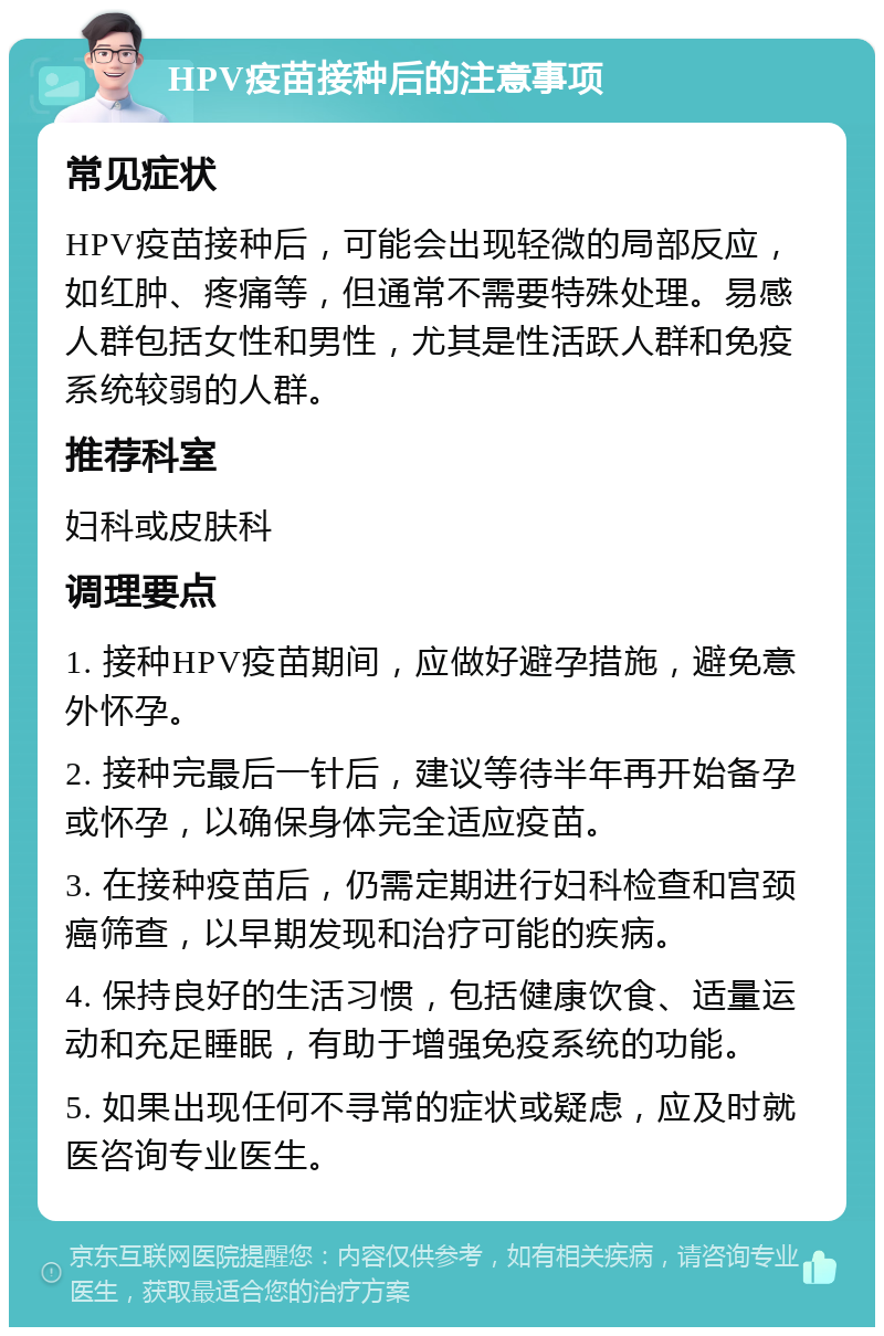 HPV疫苗接种后的注意事项 常见症状 HPV疫苗接种后，可能会出现轻微的局部反应，如红肿、疼痛等，但通常不需要特殊处理。易感人群包括女性和男性，尤其是性活跃人群和免疫系统较弱的人群。 推荐科室 妇科或皮肤科 调理要点 1. 接种HPV疫苗期间，应做好避孕措施，避免意外怀孕。 2. 接种完最后一针后，建议等待半年再开始备孕或怀孕，以确保身体完全适应疫苗。 3. 在接种疫苗后，仍需定期进行妇科检查和宫颈癌筛查，以早期发现和治疗可能的疾病。 4. 保持良好的生活习惯，包括健康饮食、适量运动和充足睡眠，有助于增强免疫系统的功能。 5. 如果出现任何不寻常的症状或疑虑，应及时就医咨询专业医生。