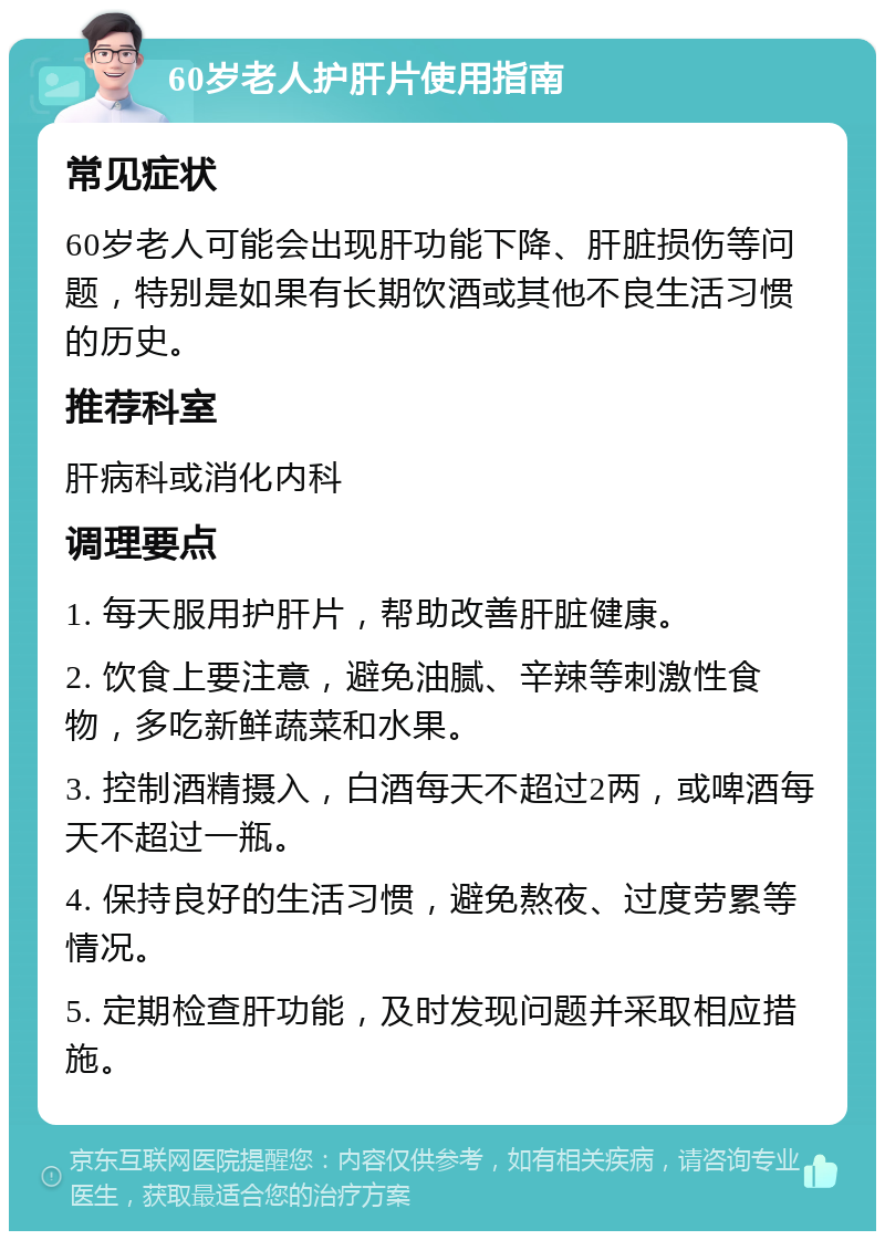 60岁老人护肝片使用指南 常见症状 60岁老人可能会出现肝功能下降、肝脏损伤等问题，特别是如果有长期饮酒或其他不良生活习惯的历史。 推荐科室 肝病科或消化内科 调理要点 1. 每天服用护肝片，帮助改善肝脏健康。 2. 饮食上要注意，避免油腻、辛辣等刺激性食物，多吃新鲜蔬菜和水果。 3. 控制酒精摄入，白酒每天不超过2两，或啤酒每天不超过一瓶。 4. 保持良好的生活习惯，避免熬夜、过度劳累等情况。 5. 定期检查肝功能，及时发现问题并采取相应措施。