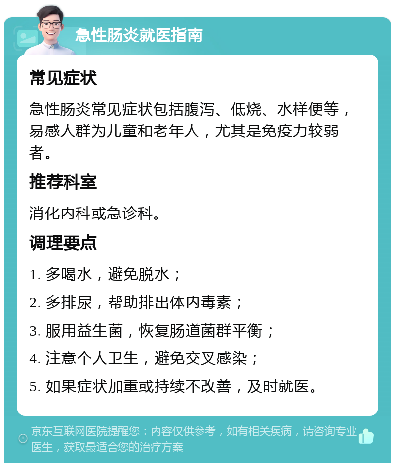 急性肠炎就医指南 常见症状 急性肠炎常见症状包括腹泻、低烧、水样便等，易感人群为儿童和老年人，尤其是免疫力较弱者。 推荐科室 消化内科或急诊科。 调理要点 1. 多喝水，避免脱水； 2. 多排尿，帮助排出体内毒素； 3. 服用益生菌，恢复肠道菌群平衡； 4. 注意个人卫生，避免交叉感染； 5. 如果症状加重或持续不改善，及时就医。