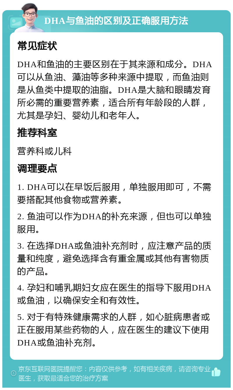 DHA与鱼油的区别及正确服用方法 常见症状 DHA和鱼油的主要区别在于其来源和成分。DHA可以从鱼油、藻油等多种来源中提取，而鱼油则是从鱼类中提取的油脂。DHA是大脑和眼睛发育所必需的重要营养素，适合所有年龄段的人群，尤其是孕妇、婴幼儿和老年人。 推荐科室 营养科或儿科 调理要点 1. DHA可以在早饭后服用，单独服用即可，不需要搭配其他食物或营养素。 2. 鱼油可以作为DHA的补充来源，但也可以单独服用。 3. 在选择DHA或鱼油补充剂时，应注意产品的质量和纯度，避免选择含有重金属或其他有害物质的产品。 4. 孕妇和哺乳期妇女应在医生的指导下服用DHA或鱼油，以确保安全和有效性。 5. 对于有特殊健康需求的人群，如心脏病患者或正在服用某些药物的人，应在医生的建议下使用DHA或鱼油补充剂。