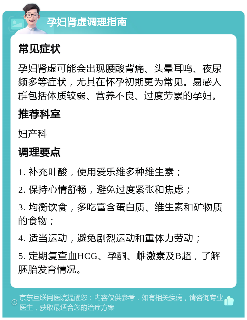 孕妇肾虚调理指南 常见症状 孕妇肾虚可能会出现腰酸背痛、头晕耳鸣、夜尿频多等症状，尤其在怀孕初期更为常见。易感人群包括体质较弱、营养不良、过度劳累的孕妇。 推荐科室 妇产科 调理要点 1. 补充叶酸，使用爱乐维多种维生素； 2. 保持心情舒畅，避免过度紧张和焦虑； 3. 均衡饮食，多吃富含蛋白质、维生素和矿物质的食物； 4. 适当运动，避免剧烈运动和重体力劳动； 5. 定期复查血HCG、孕酮、雌激素及B超，了解胚胎发育情况。