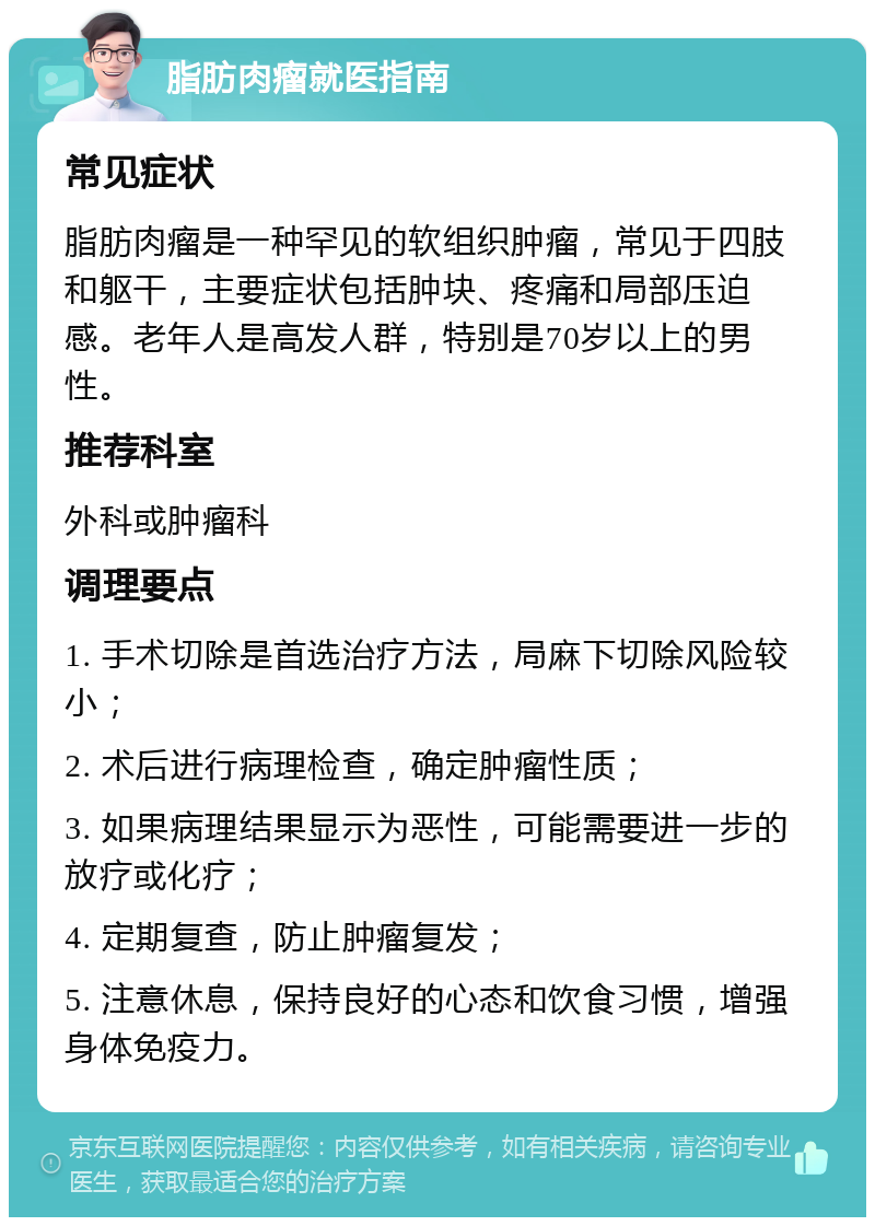 脂肪肉瘤就医指南 常见症状 脂肪肉瘤是一种罕见的软组织肿瘤，常见于四肢和躯干，主要症状包括肿块、疼痛和局部压迫感。老年人是高发人群，特别是70岁以上的男性。 推荐科室 外科或肿瘤科 调理要点 1. 手术切除是首选治疗方法，局麻下切除风险较小； 2. 术后进行病理检查，确定肿瘤性质； 3. 如果病理结果显示为恶性，可能需要进一步的放疗或化疗； 4. 定期复查，防止肿瘤复发； 5. 注意休息，保持良好的心态和饮食习惯，增强身体免疫力。