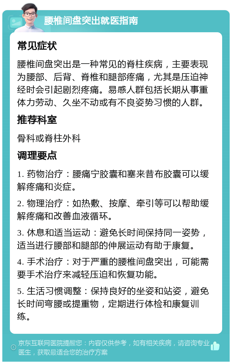 腰椎间盘突出就医指南 常见症状 腰椎间盘突出是一种常见的脊柱疾病，主要表现为腰部、后背、脊椎和腿部疼痛，尤其是压迫神经时会引起剧烈疼痛。易感人群包括长期从事重体力劳动、久坐不动或有不良姿势习惯的人群。 推荐科室 骨科或脊柱外科 调理要点 1. 药物治疗：腰痛宁胶囊和塞来昔布胶囊可以缓解疼痛和炎症。 2. 物理治疗：如热敷、按摩、牵引等可以帮助缓解疼痛和改善血液循环。 3. 休息和适当运动：避免长时间保持同一姿势，适当进行腰部和腿部的伸展运动有助于康复。 4. 手术治疗：对于严重的腰椎间盘突出，可能需要手术治疗来减轻压迫和恢复功能。 5. 生活习惯调整：保持良好的坐姿和站姿，避免长时间弯腰或提重物，定期进行体检和康复训练。