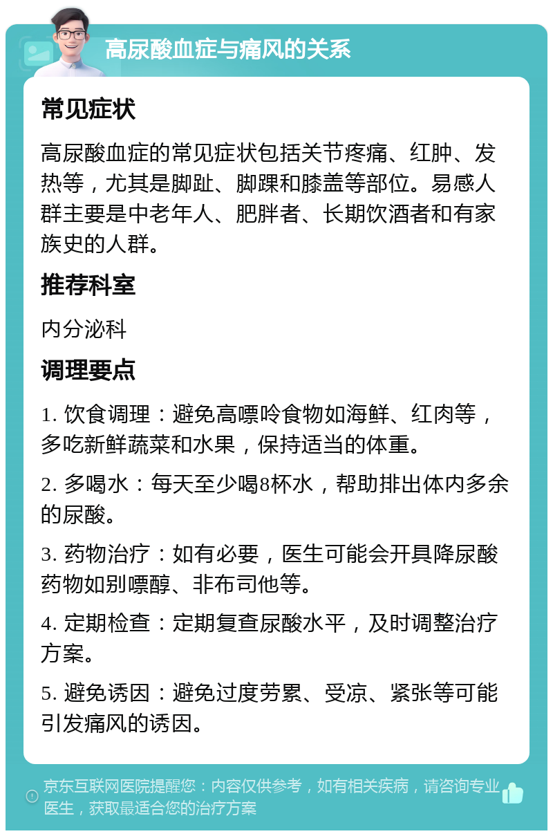 高尿酸血症与痛风的关系 常见症状 高尿酸血症的常见症状包括关节疼痛、红肿、发热等，尤其是脚趾、脚踝和膝盖等部位。易感人群主要是中老年人、肥胖者、长期饮酒者和有家族史的人群。 推荐科室 内分泌科 调理要点 1. 饮食调理：避免高嘌呤食物如海鲜、红肉等，多吃新鲜蔬菜和水果，保持适当的体重。 2. 多喝水：每天至少喝8杯水，帮助排出体内多余的尿酸。 3. 药物治疗：如有必要，医生可能会开具降尿酸药物如别嘌醇、非布司他等。 4. 定期检查：定期复查尿酸水平，及时调整治疗方案。 5. 避免诱因：避免过度劳累、受凉、紧张等可能引发痛风的诱因。