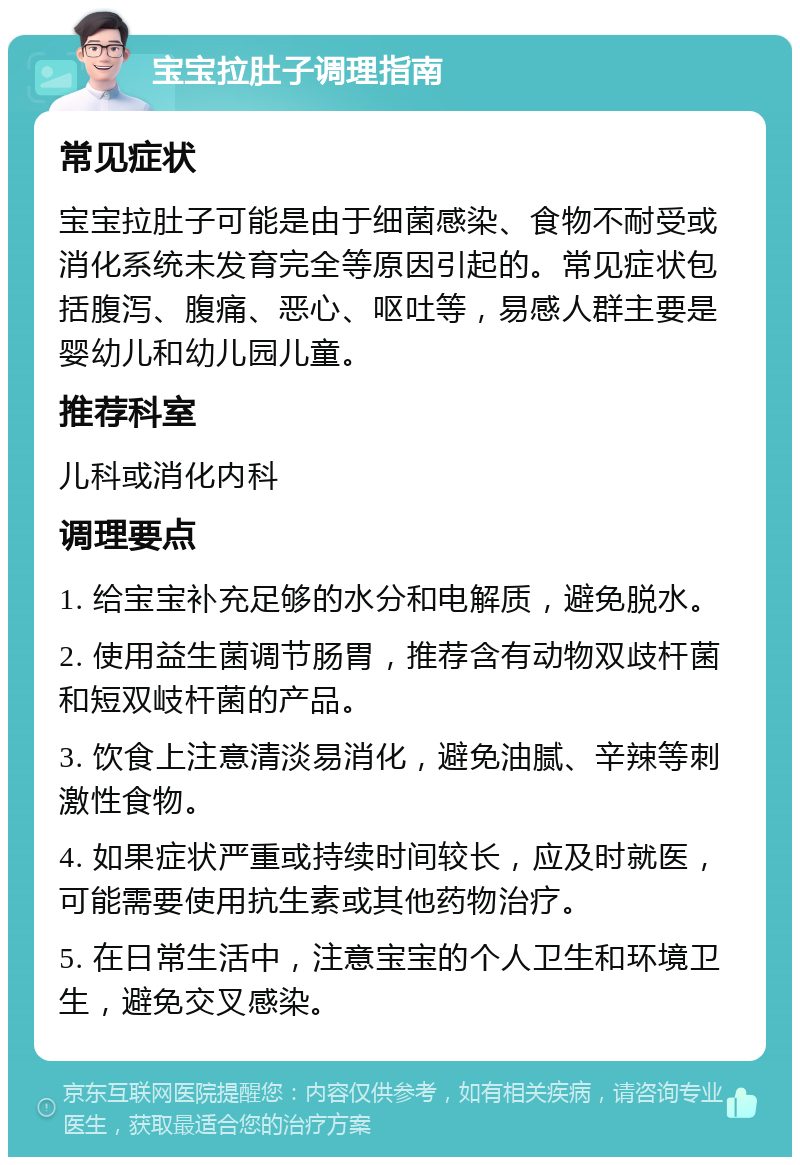 宝宝拉肚子调理指南 常见症状 宝宝拉肚子可能是由于细菌感染、食物不耐受或消化系统未发育完全等原因引起的。常见症状包括腹泻、腹痛、恶心、呕吐等，易感人群主要是婴幼儿和幼儿园儿童。 推荐科室 儿科或消化内科 调理要点 1. 给宝宝补充足够的水分和电解质，避免脱水。 2. 使用益生菌调节肠胃，推荐含有动物双歧杆菌和短双岐杆菌的产品。 3. 饮食上注意清淡易消化，避免油腻、辛辣等刺激性食物。 4. 如果症状严重或持续时间较长，应及时就医，可能需要使用抗生素或其他药物治疗。 5. 在日常生活中，注意宝宝的个人卫生和环境卫生，避免交叉感染。