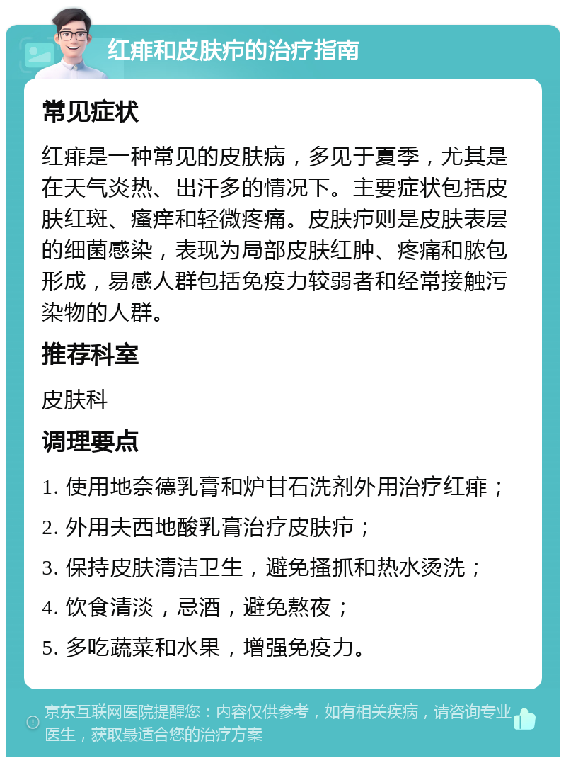 红痱和皮肤疖的治疗指南 常见症状 红痱是一种常见的皮肤病，多见于夏季，尤其是在天气炎热、出汗多的情况下。主要症状包括皮肤红斑、瘙痒和轻微疼痛。皮肤疖则是皮肤表层的细菌感染，表现为局部皮肤红肿、疼痛和脓包形成，易感人群包括免疫力较弱者和经常接触污染物的人群。 推荐科室 皮肤科 调理要点 1. 使用地奈德乳膏和炉甘石洗剂外用治疗红痱； 2. 外用夫西地酸乳膏治疗皮肤疖； 3. 保持皮肤清洁卫生，避免搔抓和热水烫洗； 4. 饮食清淡，忌酒，避免熬夜； 5. 多吃蔬菜和水果，增强免疫力。