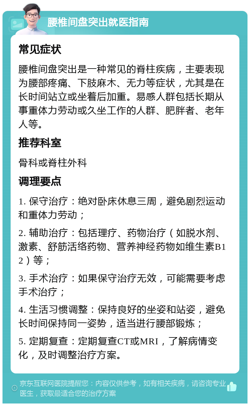 腰椎间盘突出就医指南 常见症状 腰椎间盘突出是一种常见的脊柱疾病，主要表现为腰部疼痛、下肢麻木、无力等症状，尤其是在长时间站立或坐着后加重。易感人群包括长期从事重体力劳动或久坐工作的人群、肥胖者、老年人等。 推荐科室 骨科或脊柱外科 调理要点 1. 保守治疗：绝对卧床休息三周，避免剧烈运动和重体力劳动； 2. 辅助治疗：包括理疗、药物治疗（如脱水剂、激素、舒筋活络药物、营养神经药物如维生素B12）等； 3. 手术治疗：如果保守治疗无效，可能需要考虑手术治疗； 4. 生活习惯调整：保持良好的坐姿和站姿，避免长时间保持同一姿势，适当进行腰部锻炼； 5. 定期复查：定期复查CT或MRI，了解病情变化，及时调整治疗方案。