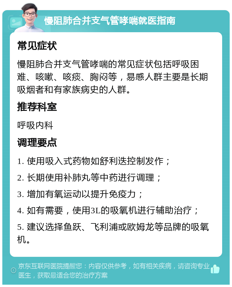 慢阻肺合并支气管哮喘就医指南 常见症状 慢阻肺合并支气管哮喘的常见症状包括呼吸困难、咳嗽、咳痰、胸闷等，易感人群主要是长期吸烟者和有家族病史的人群。 推荐科室 呼吸内科 调理要点 1. 使用吸入式药物如舒利迭控制发作； 2. 长期使用补肺丸等中药进行调理； 3. 增加有氧运动以提升免疫力； 4. 如有需要，使用3L的吸氧机进行辅助治疗； 5. 建议选择鱼跃、飞利浦或欧姆龙等品牌的吸氧机。