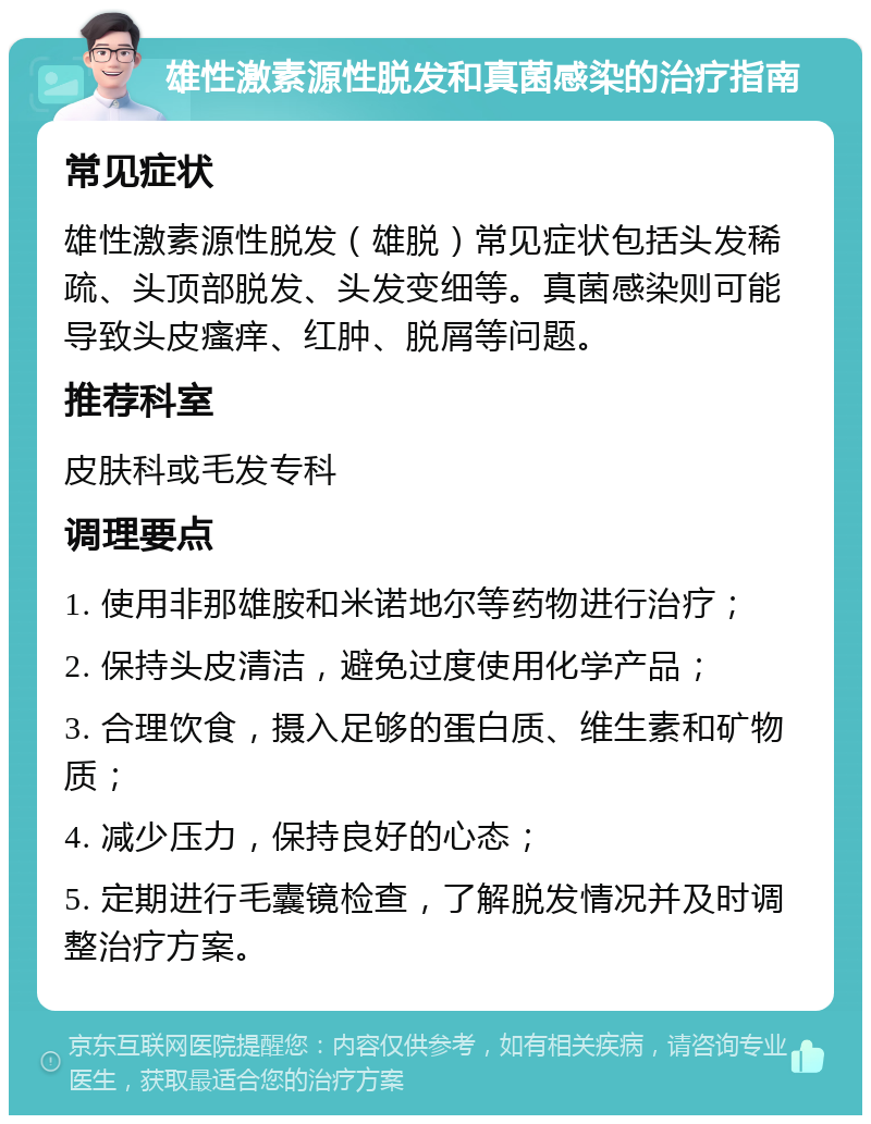 雄性激素源性脱发和真菌感染的治疗指南 常见症状 雄性激素源性脱发（雄脱）常见症状包括头发稀疏、头顶部脱发、头发变细等。真菌感染则可能导致头皮瘙痒、红肿、脱屑等问题。 推荐科室 皮肤科或毛发专科 调理要点 1. 使用非那雄胺和米诺地尔等药物进行治疗； 2. 保持头皮清洁，避免过度使用化学产品； 3. 合理饮食，摄入足够的蛋白质、维生素和矿物质； 4. 减少压力，保持良好的心态； 5. 定期进行毛囊镜检查，了解脱发情况并及时调整治疗方案。