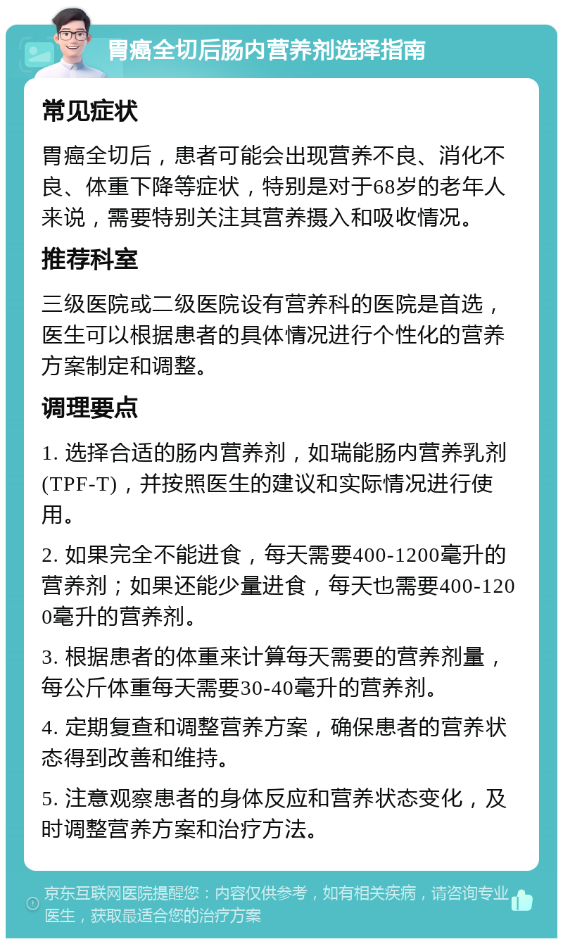 胃癌全切后肠内营养剂选择指南 常见症状 胃癌全切后，患者可能会出现营养不良、消化不良、体重下降等症状，特别是对于68岁的老年人来说，需要特别关注其营养摄入和吸收情况。 推荐科室 三级医院或二级医院设有营养科的医院是首选，医生可以根据患者的具体情况进行个性化的营养方案制定和调整。 调理要点 1. 选择合适的肠内营养剂，如瑞能肠内营养乳剂(TPF-T)，并按照医生的建议和实际情况进行使用。 2. 如果完全不能进食，每天需要400-1200毫升的营养剂；如果还能少量进食，每天也需要400-1200毫升的营养剂。 3. 根据患者的体重来计算每天需要的营养剂量，每公斤体重每天需要30-40毫升的营养剂。 4. 定期复查和调整营养方案，确保患者的营养状态得到改善和维持。 5. 注意观察患者的身体反应和营养状态变化，及时调整营养方案和治疗方法。