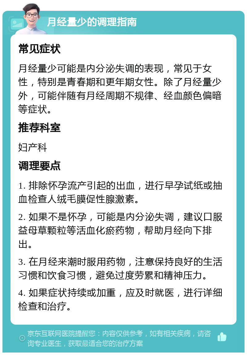 月经量少的调理指南 常见症状 月经量少可能是内分泌失调的表现，常见于女性，特别是青春期和更年期女性。除了月经量少外，可能伴随有月经周期不规律、经血颜色偏暗等症状。 推荐科室 妇产科 调理要点 1. 排除怀孕流产引起的出血，进行早孕试纸或抽血检查人绒毛膜促性腺激素。 2. 如果不是怀孕，可能是内分泌失调，建议口服益母草颗粒等活血化瘀药物，帮助月经向下排出。 3. 在月经来潮时服用药物，注意保持良好的生活习惯和饮食习惯，避免过度劳累和精神压力。 4. 如果症状持续或加重，应及时就医，进行详细检查和治疗。