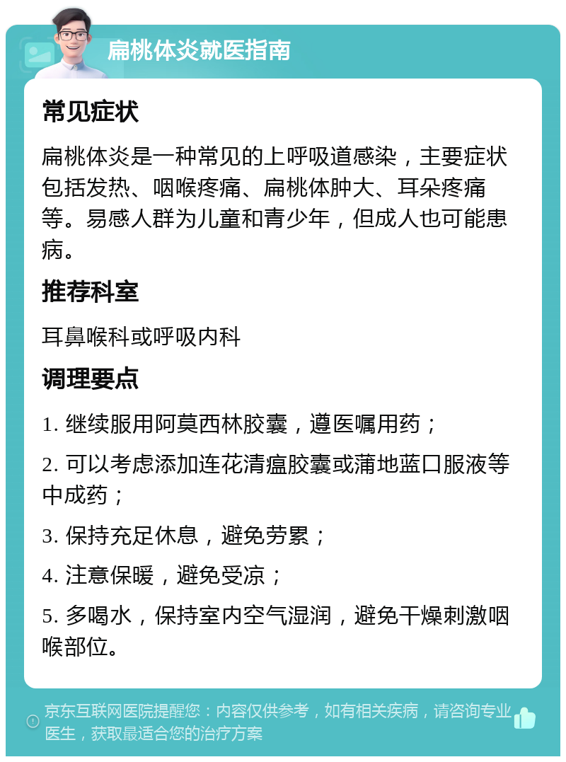 扁桃体炎就医指南 常见症状 扁桃体炎是一种常见的上呼吸道感染，主要症状包括发热、咽喉疼痛、扁桃体肿大、耳朵疼痛等。易感人群为儿童和青少年，但成人也可能患病。 推荐科室 耳鼻喉科或呼吸内科 调理要点 1. 继续服用阿莫西林胶囊，遵医嘱用药； 2. 可以考虑添加连花清瘟胶囊或蒲地蓝口服液等中成药； 3. 保持充足休息，避免劳累； 4. 注意保暖，避免受凉； 5. 多喝水，保持室内空气湿润，避免干燥刺激咽喉部位。