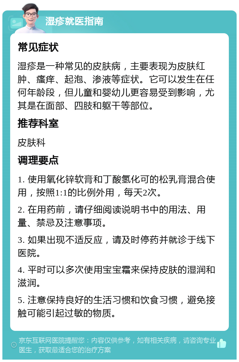 湿疹就医指南 常见症状 湿疹是一种常见的皮肤病，主要表现为皮肤红肿、瘙痒、起泡、渗液等症状。它可以发生在任何年龄段，但儿童和婴幼儿更容易受到影响，尤其是在面部、四肢和躯干等部位。 推荐科室 皮肤科 调理要点 1. 使用氧化锌软膏和丁酸氢化可的松乳膏混合使用，按照1:1的比例外用，每天2次。 2. 在用药前，请仔细阅读说明书中的用法、用量、禁忌及注意事项。 3. 如果出现不适反应，请及时停药并就诊于线下医院。 4. 平时可以多次使用宝宝霜来保持皮肤的湿润和滋润。 5. 注意保持良好的生活习惯和饮食习惯，避免接触可能引起过敏的物质。