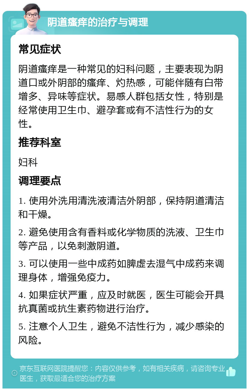 阴道瘙痒的治疗与调理 常见症状 阴道瘙痒是一种常见的妇科问题，主要表现为阴道口或外阴部的瘙痒、灼热感，可能伴随有白带增多、异味等症状。易感人群包括女性，特别是经常使用卫生巾、避孕套或有不洁性行为的女性。 推荐科室 妇科 调理要点 1. 使用外洗用清洗液清洁外阴部，保持阴道清洁和干燥。 2. 避免使用含有香料或化学物质的洗液、卫生巾等产品，以免刺激阴道。 3. 可以使用一些中成药如脾虚去湿气中成药来调理身体，增强免疫力。 4. 如果症状严重，应及时就医，医生可能会开具抗真菌或抗生素药物进行治疗。 5. 注意个人卫生，避免不洁性行为，减少感染的风险。