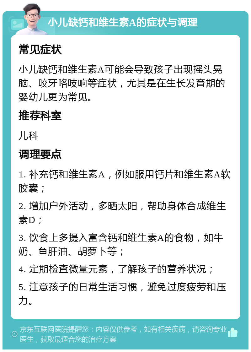 小儿缺钙和维生素A的症状与调理 常见症状 小儿缺钙和维生素A可能会导致孩子出现摇头晃脑、咬牙咯吱响等症状，尤其是在生长发育期的婴幼儿更为常见。 推荐科室 儿科 调理要点 1. 补充钙和维生素A，例如服用钙片和维生素A软胶囊； 2. 增加户外活动，多晒太阳，帮助身体合成维生素D； 3. 饮食上多摄入富含钙和维生素A的食物，如牛奶、鱼肝油、胡萝卜等； 4. 定期检查微量元素，了解孩子的营养状况； 5. 注意孩子的日常生活习惯，避免过度疲劳和压力。