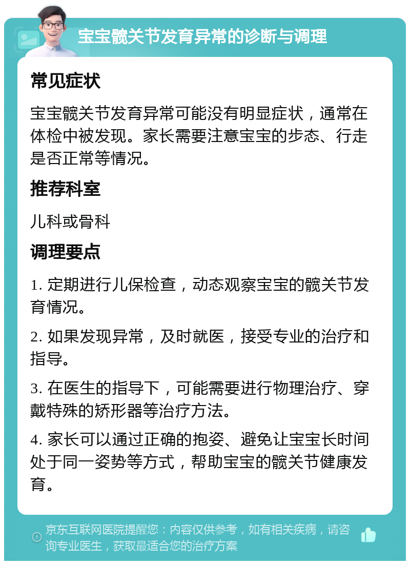 宝宝髋关节发育异常的诊断与调理 常见症状 宝宝髋关节发育异常可能没有明显症状，通常在体检中被发现。家长需要注意宝宝的步态、行走是否正常等情况。 推荐科室 儿科或骨科 调理要点 1. 定期进行儿保检查，动态观察宝宝的髋关节发育情况。 2. 如果发现异常，及时就医，接受专业的治疗和指导。 3. 在医生的指导下，可能需要进行物理治疗、穿戴特殊的矫形器等治疗方法。 4. 家长可以通过正确的抱姿、避免让宝宝长时间处于同一姿势等方式，帮助宝宝的髋关节健康发育。