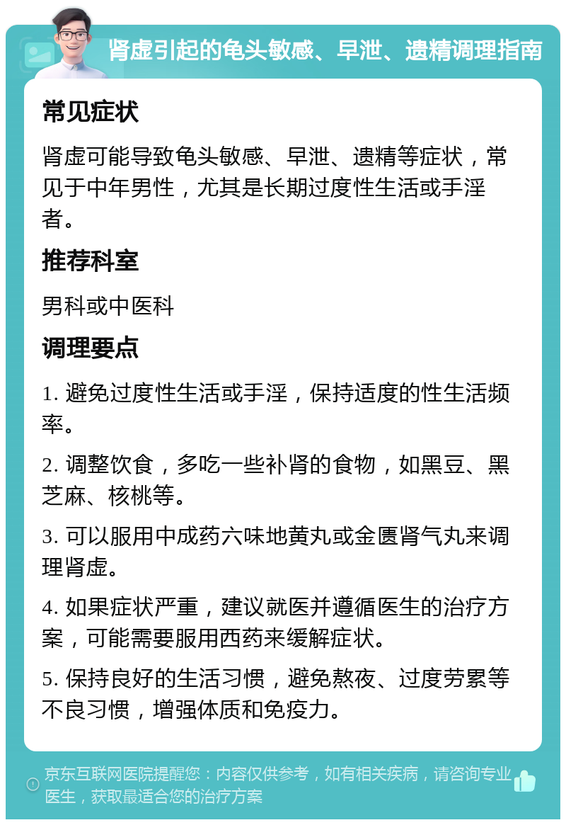 肾虚引起的龟头敏感、早泄、遗精调理指南 常见症状 肾虚可能导致龟头敏感、早泄、遗精等症状，常见于中年男性，尤其是长期过度性生活或手淫者。 推荐科室 男科或中医科 调理要点 1. 避免过度性生活或手淫，保持适度的性生活频率。 2. 调整饮食，多吃一些补肾的食物，如黑豆、黑芝麻、核桃等。 3. 可以服用中成药六味地黄丸或金匮肾气丸来调理肾虚。 4. 如果症状严重，建议就医并遵循医生的治疗方案，可能需要服用西药来缓解症状。 5. 保持良好的生活习惯，避免熬夜、过度劳累等不良习惯，增强体质和免疫力。