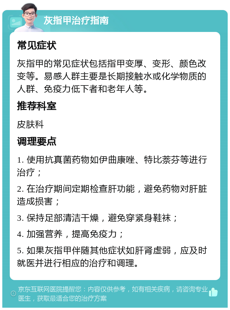 灰指甲治疗指南 常见症状 灰指甲的常见症状包括指甲变厚、变形、颜色改变等。易感人群主要是长期接触水或化学物质的人群、免疫力低下者和老年人等。 推荐科室 皮肤科 调理要点 1. 使用抗真菌药物如伊曲康唑、特比萘芬等进行治疗； 2. 在治疗期间定期检查肝功能，避免药物对肝脏造成损害； 3. 保持足部清洁干燥，避免穿紧身鞋袜； 4. 加强营养，提高免疫力； 5. 如果灰指甲伴随其他症状如肝肾虚弱，应及时就医并进行相应的治疗和调理。