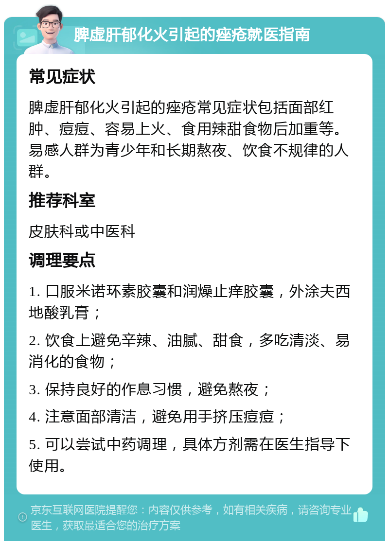 脾虚肝郁化火引起的痤疮就医指南 常见症状 脾虚肝郁化火引起的痤疮常见症状包括面部红肿、痘痘、容易上火、食用辣甜食物后加重等。易感人群为青少年和长期熬夜、饮食不规律的人群。 推荐科室 皮肤科或中医科 调理要点 1. 口服米诺环素胶囊和润燥止痒胶囊，外涂夫西地酸乳膏； 2. 饮食上避免辛辣、油腻、甜食，多吃清淡、易消化的食物； 3. 保持良好的作息习惯，避免熬夜； 4. 注意面部清洁，避免用手挤压痘痘； 5. 可以尝试中药调理，具体方剂需在医生指导下使用。