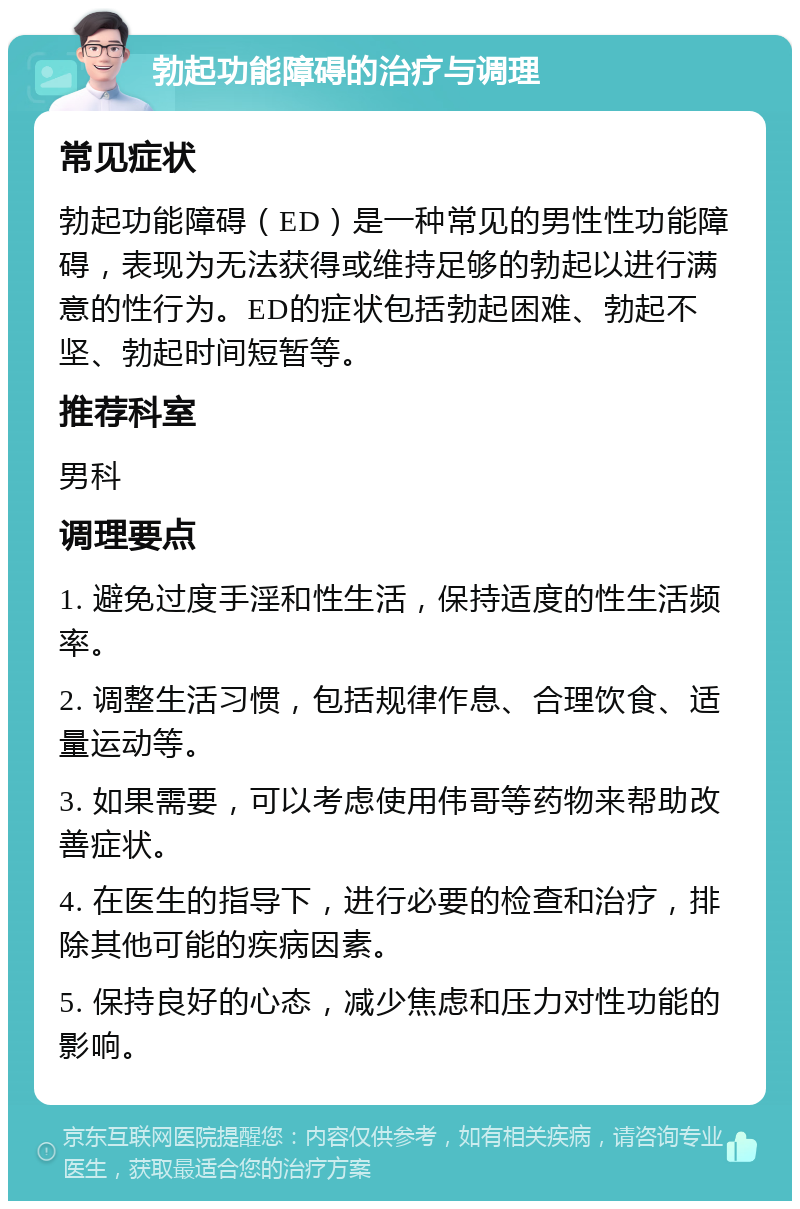 勃起功能障碍的治疗与调理 常见症状 勃起功能障碍（ED）是一种常见的男性性功能障碍，表现为无法获得或维持足够的勃起以进行满意的性行为。ED的症状包括勃起困难、勃起不坚、勃起时间短暂等。 推荐科室 男科 调理要点 1. 避免过度手淫和性生活，保持适度的性生活频率。 2. 调整生活习惯，包括规律作息、合理饮食、适量运动等。 3. 如果需要，可以考虑使用伟哥等药物来帮助改善症状。 4. 在医生的指导下，进行必要的检查和治疗，排除其他可能的疾病因素。 5. 保持良好的心态，减少焦虑和压力对性功能的影响。