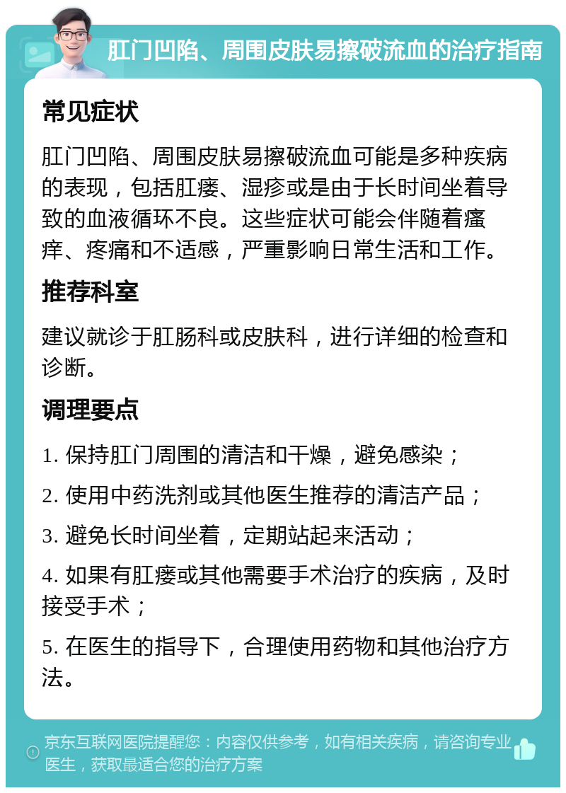 肛门凹陷、周围皮肤易擦破流血的治疗指南 常见症状 肛门凹陷、周围皮肤易擦破流血可能是多种疾病的表现，包括肛瘘、湿疹或是由于长时间坐着导致的血液循环不良。这些症状可能会伴随着瘙痒、疼痛和不适感，严重影响日常生活和工作。 推荐科室 建议就诊于肛肠科或皮肤科，进行详细的检查和诊断。 调理要点 1. 保持肛门周围的清洁和干燥，避免感染； 2. 使用中药洗剂或其他医生推荐的清洁产品； 3. 避免长时间坐着，定期站起来活动； 4. 如果有肛瘘或其他需要手术治疗的疾病，及时接受手术； 5. 在医生的指导下，合理使用药物和其他治疗方法。