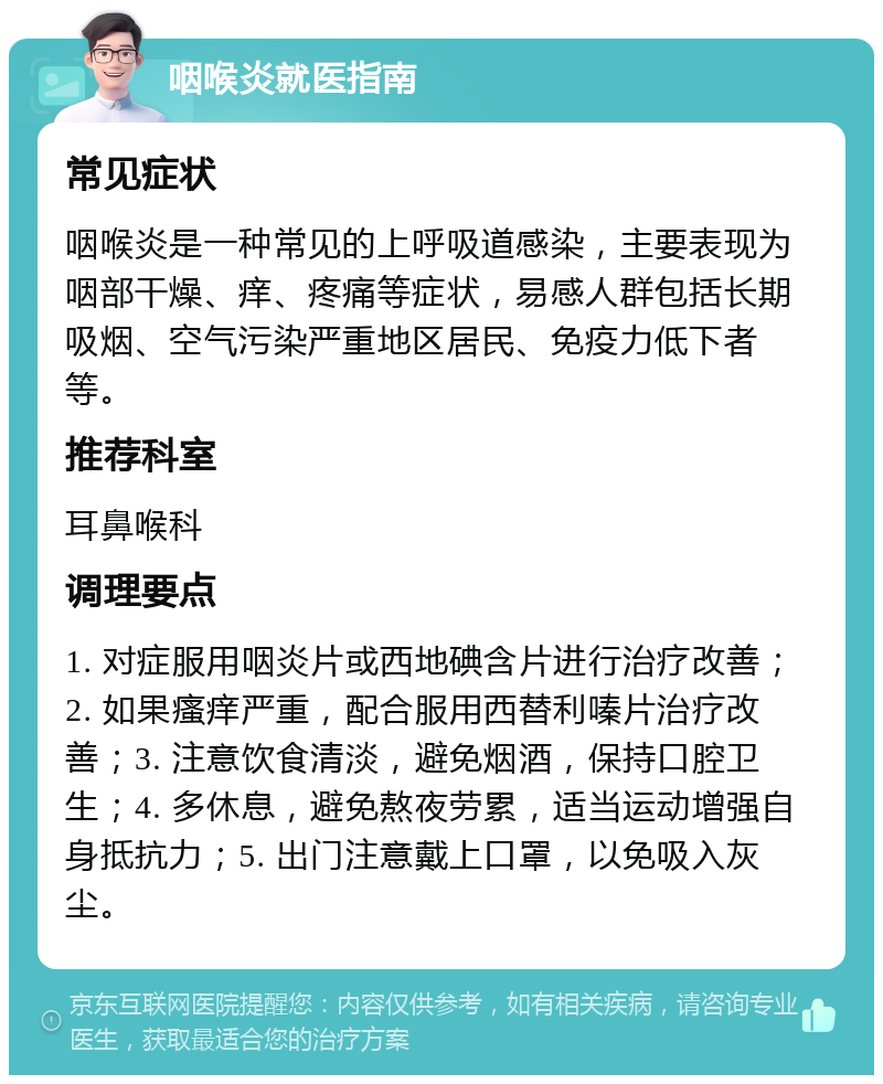 咽喉炎就医指南 常见症状 咽喉炎是一种常见的上呼吸道感染，主要表现为咽部干燥、痒、疼痛等症状，易感人群包括长期吸烟、空气污染严重地区居民、免疫力低下者等。 推荐科室 耳鼻喉科 调理要点 1. 对症服用咽炎片或西地碘含片进行治疗改善；2. 如果瘙痒严重，配合服用西替利嗪片治疗改善；3. 注意饮食清淡，避免烟酒，保持口腔卫生；4. 多休息，避免熬夜劳累，适当运动增强自身抵抗力；5. 出门注意戴上口罩，以免吸入灰尘。