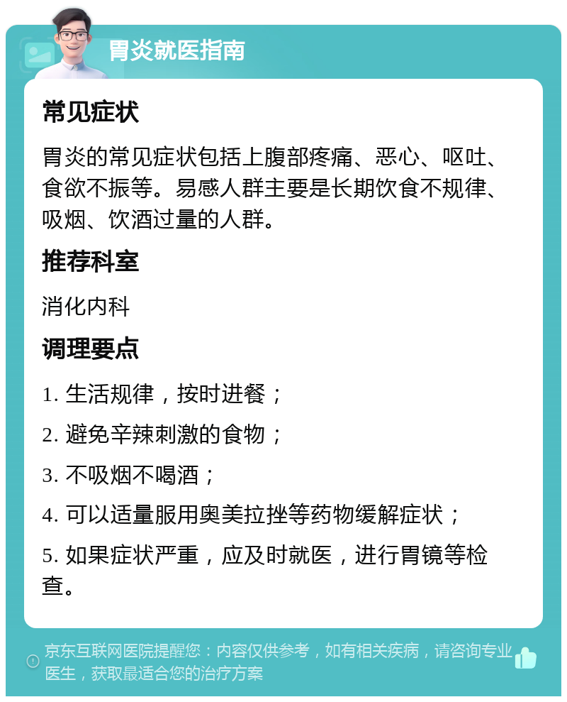 胃炎就医指南 常见症状 胃炎的常见症状包括上腹部疼痛、恶心、呕吐、食欲不振等。易感人群主要是长期饮食不规律、吸烟、饮酒过量的人群。 推荐科室 消化内科 调理要点 1. 生活规律，按时进餐； 2. 避免辛辣刺激的食物； 3. 不吸烟不喝酒； 4. 可以适量服用奥美拉挫等药物缓解症状； 5. 如果症状严重，应及时就医，进行胃镜等检查。