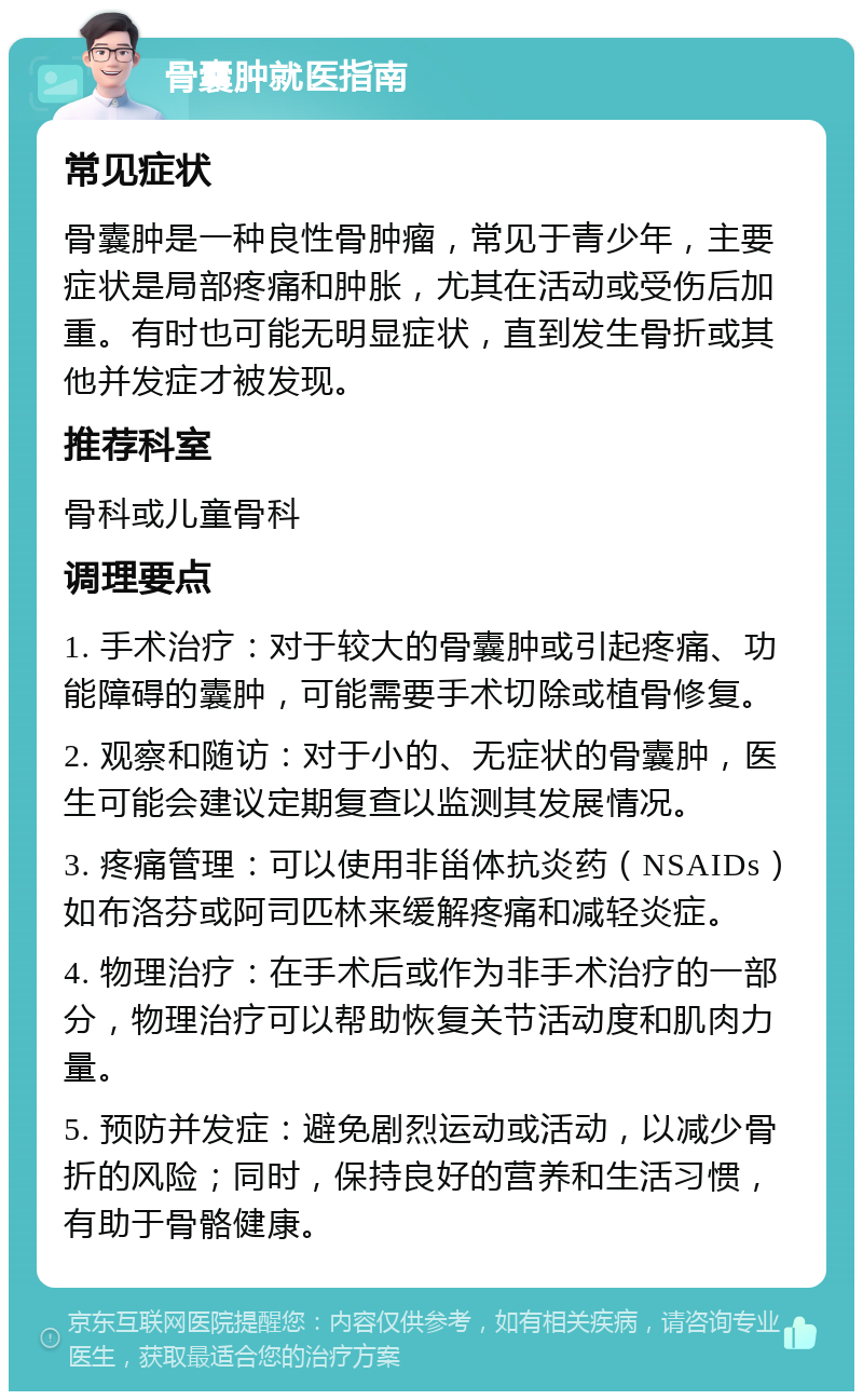 骨囊肿就医指南 常见症状 骨囊肿是一种良性骨肿瘤，常见于青少年，主要症状是局部疼痛和肿胀，尤其在活动或受伤后加重。有时也可能无明显症状，直到发生骨折或其他并发症才被发现。 推荐科室 骨科或儿童骨科 调理要点 1. 手术治疗：对于较大的骨囊肿或引起疼痛、功能障碍的囊肿，可能需要手术切除或植骨修复。 2. 观察和随访：对于小的、无症状的骨囊肿，医生可能会建议定期复查以监测其发展情况。 3. 疼痛管理：可以使用非甾体抗炎药（NSAIDs）如布洛芬或阿司匹林来缓解疼痛和减轻炎症。 4. 物理治疗：在手术后或作为非手术治疗的一部分，物理治疗可以帮助恢复关节活动度和肌肉力量。 5. 预防并发症：避免剧烈运动或活动，以减少骨折的风险；同时，保持良好的营养和生活习惯，有助于骨骼健康。