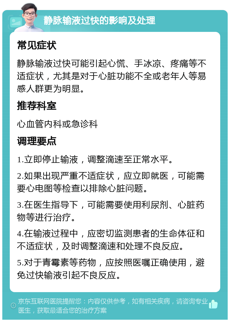 静脉输液过快的影响及处理 常见症状 静脉输液过快可能引起心慌、手冰凉、疼痛等不适症状，尤其是对于心脏功能不全或老年人等易感人群更为明显。 推荐科室 心血管内科或急诊科 调理要点 1.立即停止输液，调整滴速至正常水平。 2.如果出现严重不适症状，应立即就医，可能需要心电图等检查以排除心脏问题。 3.在医生指导下，可能需要使用利尿剂、心脏药物等进行治疗。 4.在输液过程中，应密切监测患者的生命体征和不适症状，及时调整滴速和处理不良反应。 5.对于青霉素等药物，应按照医嘱正确使用，避免过快输液引起不良反应。