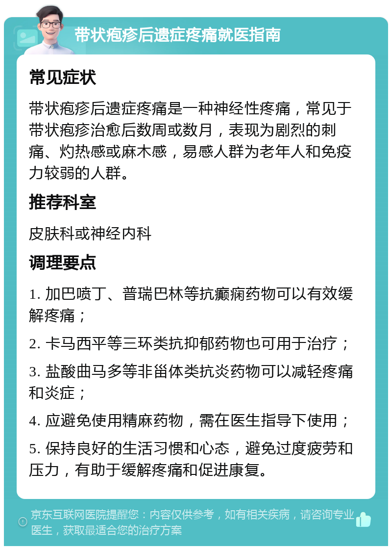 带状疱疹后遗症疼痛就医指南 常见症状 带状疱疹后遗症疼痛是一种神经性疼痛，常见于带状疱疹治愈后数周或数月，表现为剧烈的刺痛、灼热感或麻木感，易感人群为老年人和免疫力较弱的人群。 推荐科室 皮肤科或神经内科 调理要点 1. 加巴喷丁、普瑞巴林等抗癫痫药物可以有效缓解疼痛； 2. 卡马西平等三环类抗抑郁药物也可用于治疗； 3. 盐酸曲马多等非甾体类抗炎药物可以减轻疼痛和炎症； 4. 应避免使用精麻药物，需在医生指导下使用； 5. 保持良好的生活习惯和心态，避免过度疲劳和压力，有助于缓解疼痛和促进康复。