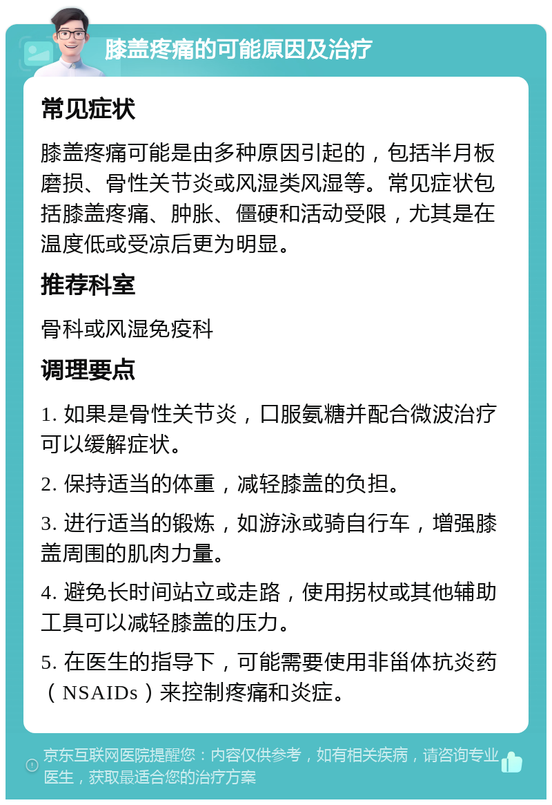 膝盖疼痛的可能原因及治疗 常见症状 膝盖疼痛可能是由多种原因引起的，包括半月板磨损、骨性关节炎或风湿类风湿等。常见症状包括膝盖疼痛、肿胀、僵硬和活动受限，尤其是在温度低或受凉后更为明显。 推荐科室 骨科或风湿免疫科 调理要点 1. 如果是骨性关节炎，口服氨糖并配合微波治疗可以缓解症状。 2. 保持适当的体重，减轻膝盖的负担。 3. 进行适当的锻炼，如游泳或骑自行车，增强膝盖周围的肌肉力量。 4. 避免长时间站立或走路，使用拐杖或其他辅助工具可以减轻膝盖的压力。 5. 在医生的指导下，可能需要使用非甾体抗炎药（NSAIDs）来控制疼痛和炎症。