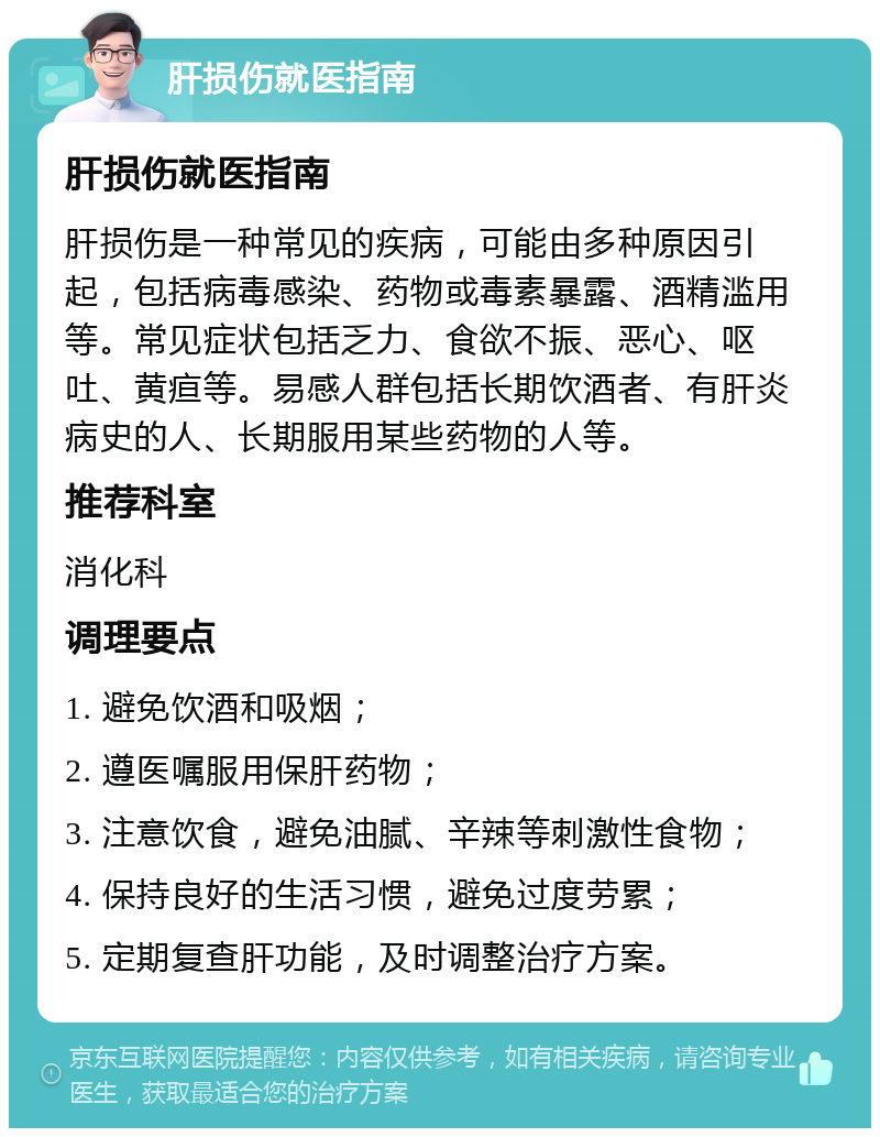 肝损伤就医指南 肝损伤就医指南 肝损伤是一种常见的疾病，可能由多种原因引起，包括病毒感染、药物或毒素暴露、酒精滥用等。常见症状包括乏力、食欲不振、恶心、呕吐、黄疸等。易感人群包括长期饮酒者、有肝炎病史的人、长期服用某些药物的人等。 推荐科室 消化科 调理要点 1. 避免饮酒和吸烟； 2. 遵医嘱服用保肝药物； 3. 注意饮食，避免油腻、辛辣等刺激性食物； 4. 保持良好的生活习惯，避免过度劳累； 5. 定期复查肝功能，及时调整治疗方案。