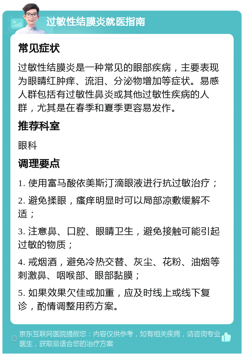 过敏性结膜炎就医指南 常见症状 过敏性结膜炎是一种常见的眼部疾病，主要表现为眼睛红肿痒、流泪、分泌物增加等症状。易感人群包括有过敏性鼻炎或其他过敏性疾病的人群，尤其是在春季和夏季更容易发作。 推荐科室 眼科 调理要点 1. 使用富马酸依美斯汀滴眼液进行抗过敏治疗； 2. 避免揉眼，瘙痒明显时可以局部凉敷缓解不适； 3. 注意鼻、口腔、眼睛卫生，避免接触可能引起过敏的物质； 4. 戒烟酒，避免冷热交替、灰尘、花粉、油烟等刺激鼻、咽喉部、眼部黏膜； 5. 如果效果欠佳或加重，应及时线上或线下复诊，酌情调整用药方案。