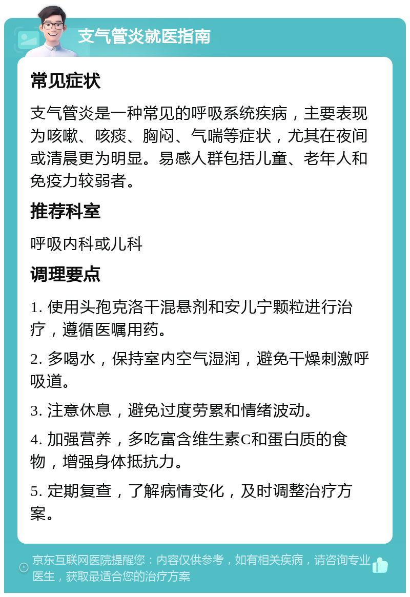 支气管炎就医指南 常见症状 支气管炎是一种常见的呼吸系统疾病，主要表现为咳嗽、咳痰、胸闷、气喘等症状，尤其在夜间或清晨更为明显。易感人群包括儿童、老年人和免疫力较弱者。 推荐科室 呼吸内科或儿科 调理要点 1. 使用头孢克洛干混悬剂和安儿宁颗粒进行治疗，遵循医嘱用药。 2. 多喝水，保持室内空气湿润，避免干燥刺激呼吸道。 3. 注意休息，避免过度劳累和情绪波动。 4. 加强营养，多吃富含维生素C和蛋白质的食物，增强身体抵抗力。 5. 定期复查，了解病情变化，及时调整治疗方案。