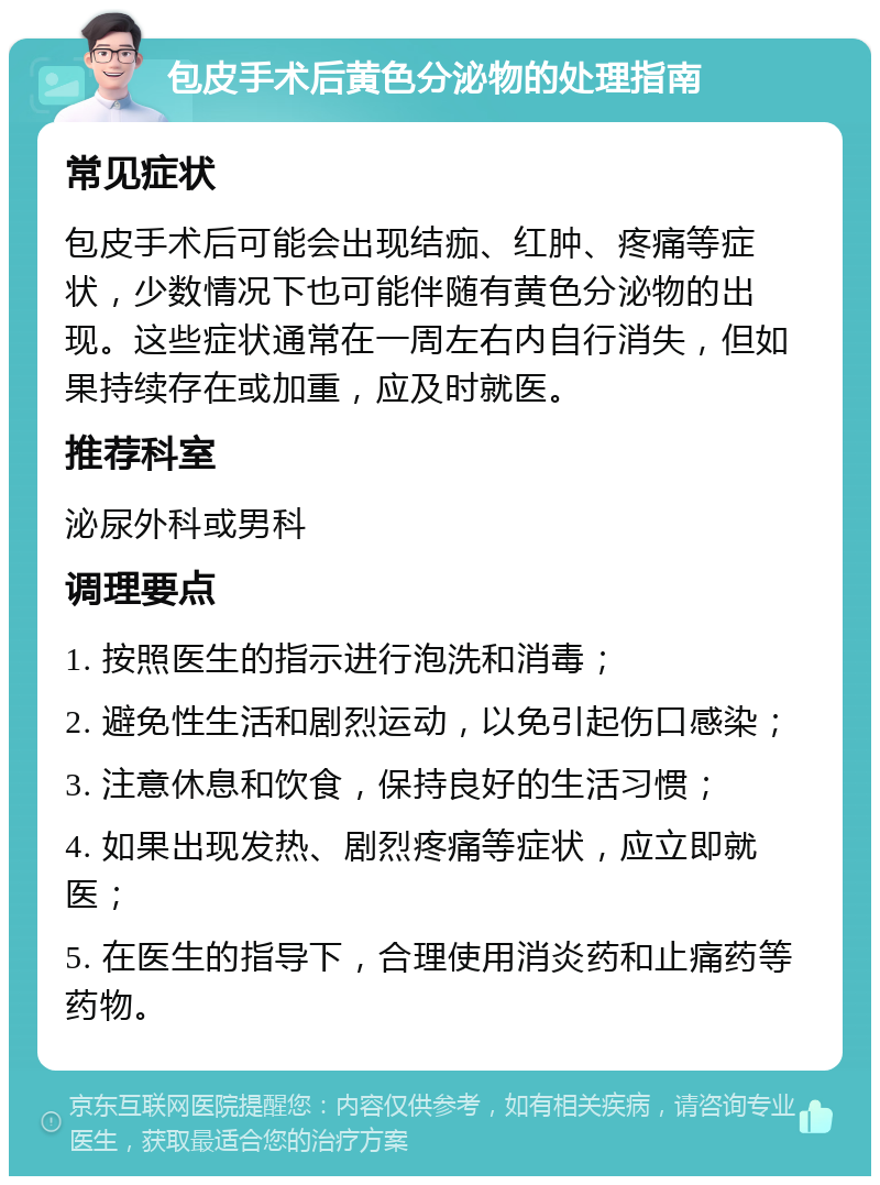 包皮手术后黄色分泌物的处理指南 常见症状 包皮手术后可能会出现结痂、红肿、疼痛等症状，少数情况下也可能伴随有黄色分泌物的出现。这些症状通常在一周左右内自行消失，但如果持续存在或加重，应及时就医。 推荐科室 泌尿外科或男科 调理要点 1. 按照医生的指示进行泡洗和消毒； 2. 避免性生活和剧烈运动，以免引起伤口感染； 3. 注意休息和饮食，保持良好的生活习惯； 4. 如果出现发热、剧烈疼痛等症状，应立即就医； 5. 在医生的指导下，合理使用消炎药和止痛药等药物。