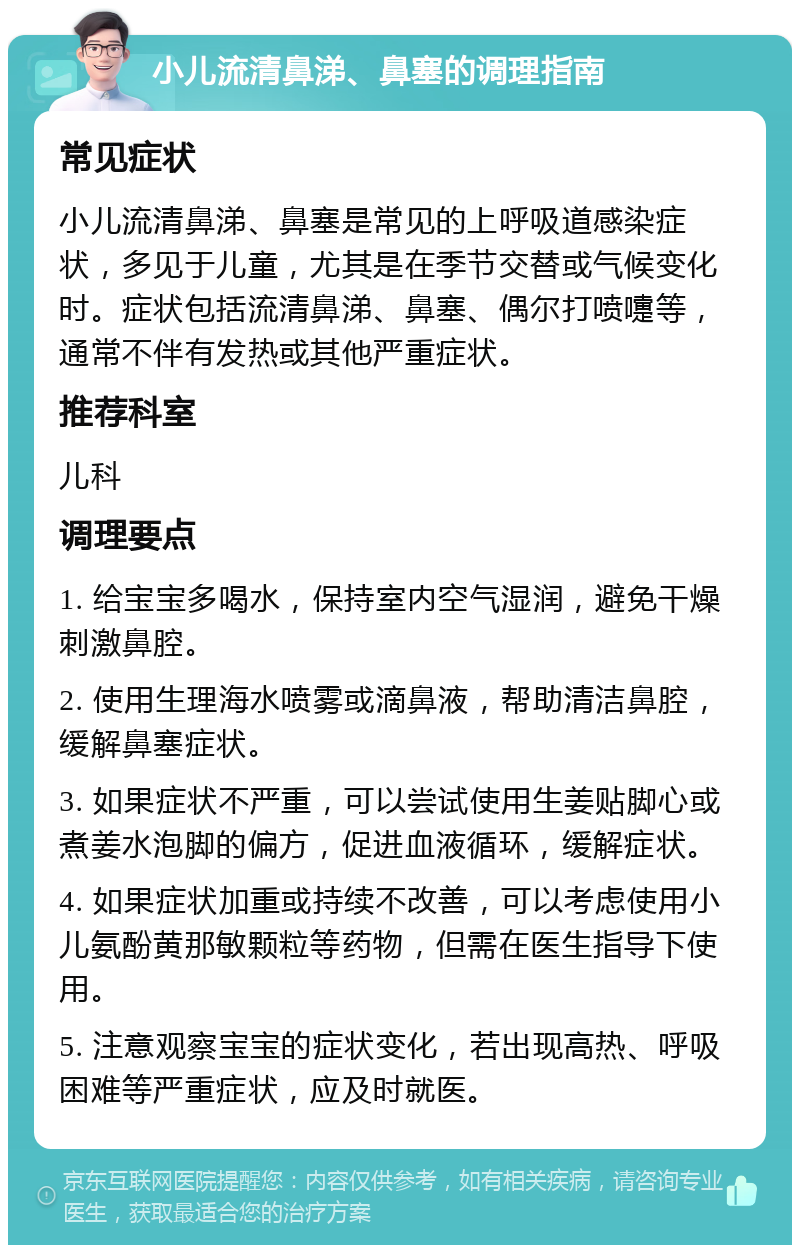 小儿流清鼻涕、鼻塞的调理指南 常见症状 小儿流清鼻涕、鼻塞是常见的上呼吸道感染症状，多见于儿童，尤其是在季节交替或气候变化时。症状包括流清鼻涕、鼻塞、偶尔打喷嚏等，通常不伴有发热或其他严重症状。 推荐科室 儿科 调理要点 1. 给宝宝多喝水，保持室内空气湿润，避免干燥刺激鼻腔。 2. 使用生理海水喷雾或滴鼻液，帮助清洁鼻腔，缓解鼻塞症状。 3. 如果症状不严重，可以尝试使用生姜贴脚心或煮姜水泡脚的偏方，促进血液循环，缓解症状。 4. 如果症状加重或持续不改善，可以考虑使用小儿氨酚黄那敏颗粒等药物，但需在医生指导下使用。 5. 注意观察宝宝的症状变化，若出现高热、呼吸困难等严重症状，应及时就医。