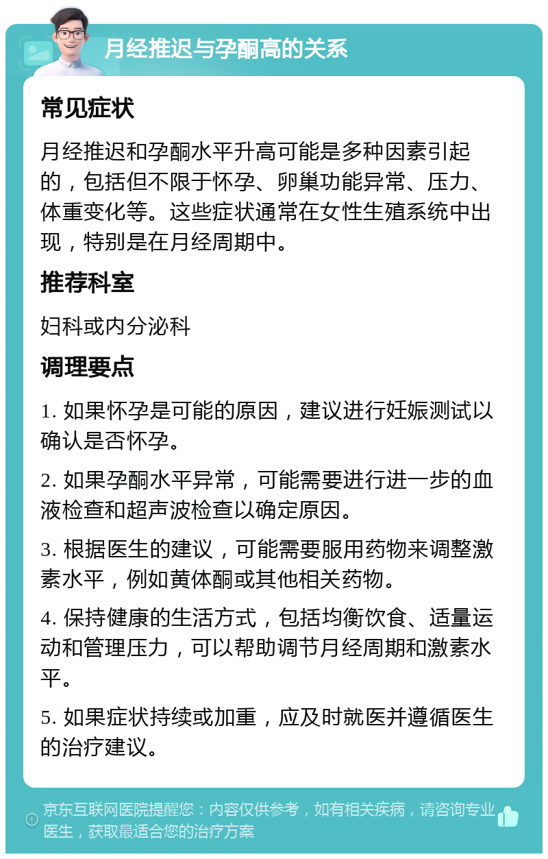 月经推迟与孕酮高的关系 常见症状 月经推迟和孕酮水平升高可能是多种因素引起的，包括但不限于怀孕、卵巢功能异常、压力、体重变化等。这些症状通常在女性生殖系统中出现，特别是在月经周期中。 推荐科室 妇科或内分泌科 调理要点 1. 如果怀孕是可能的原因，建议进行妊娠测试以确认是否怀孕。 2. 如果孕酮水平异常，可能需要进行进一步的血液检查和超声波检查以确定原因。 3. 根据医生的建议，可能需要服用药物来调整激素水平，例如黄体酮或其他相关药物。 4. 保持健康的生活方式，包括均衡饮食、适量运动和管理压力，可以帮助调节月经周期和激素水平。 5. 如果症状持续或加重，应及时就医并遵循医生的治疗建议。