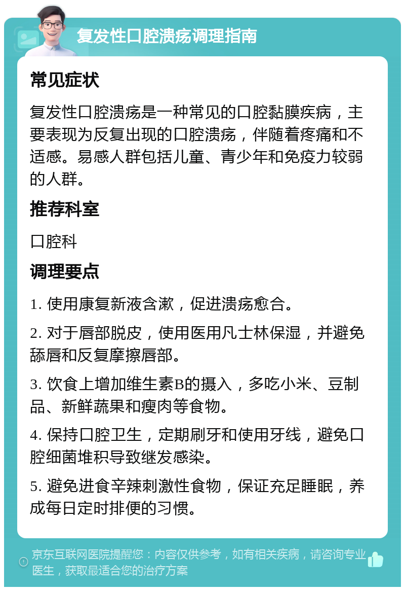 复发性口腔溃疡调理指南 常见症状 复发性口腔溃疡是一种常见的口腔黏膜疾病，主要表现为反复出现的口腔溃疡，伴随着疼痛和不适感。易感人群包括儿童、青少年和免疫力较弱的人群。 推荐科室 口腔科 调理要点 1. 使用康复新液含漱，促进溃疡愈合。 2. 对于唇部脱皮，使用医用凡士林保湿，并避免舔唇和反复摩擦唇部。 3. 饮食上增加维生素B的摄入，多吃小米、豆制品、新鲜蔬果和瘦肉等食物。 4. 保持口腔卫生，定期刷牙和使用牙线，避免口腔细菌堆积导致继发感染。 5. 避免进食辛辣刺激性食物，保证充足睡眠，养成每日定时排便的习惯。