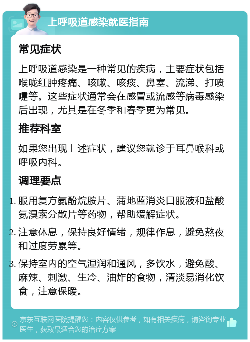 上呼吸道感染就医指南 常见症状 上呼吸道感染是一种常见的疾病，主要症状包括喉咙红肿疼痛、咳嗽、咳痰、鼻塞、流涕、打喷嚏等。这些症状通常会在感冒或流感等病毒感染后出现，尤其是在冬季和春季更为常见。 推荐科室 如果您出现上述症状，建议您就诊于耳鼻喉科或呼吸内科。 调理要点 服用复方氨酚烷胺片、蒲地蓝消炎口服液和盐酸氨溴索分散片等药物，帮助缓解症状。 注意休息，保持良好情绪，规律作息，避免熬夜和过度劳累等。 保持室内的空气湿润和通风，多饮水，避免酸、麻辣、刺激、生冷、油炸的食物，清淡易消化饮食，注意保暖。