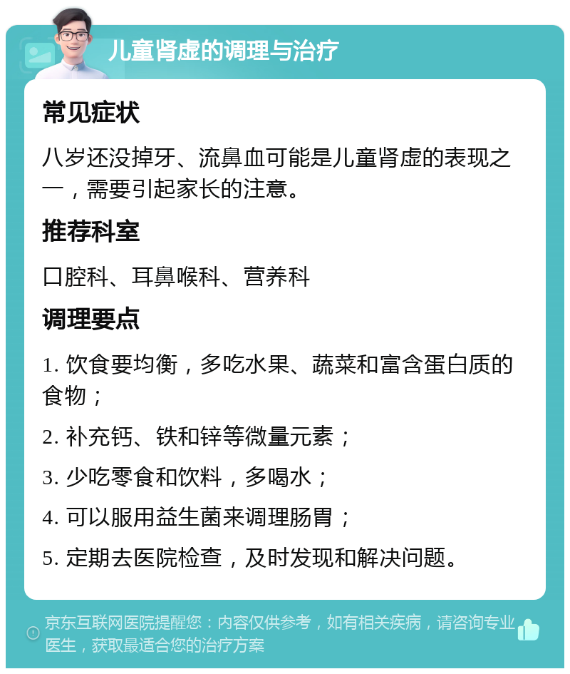 儿童肾虚的调理与治疗 常见症状 八岁还没掉牙、流鼻血可能是儿童肾虚的表现之一，需要引起家长的注意。 推荐科室 口腔科、耳鼻喉科、营养科 调理要点 1. 饮食要均衡，多吃水果、蔬菜和富含蛋白质的食物； 2. 补充钙、铁和锌等微量元素； 3. 少吃零食和饮料，多喝水； 4. 可以服用益生菌来调理肠胃； 5. 定期去医院检查，及时发现和解决问题。