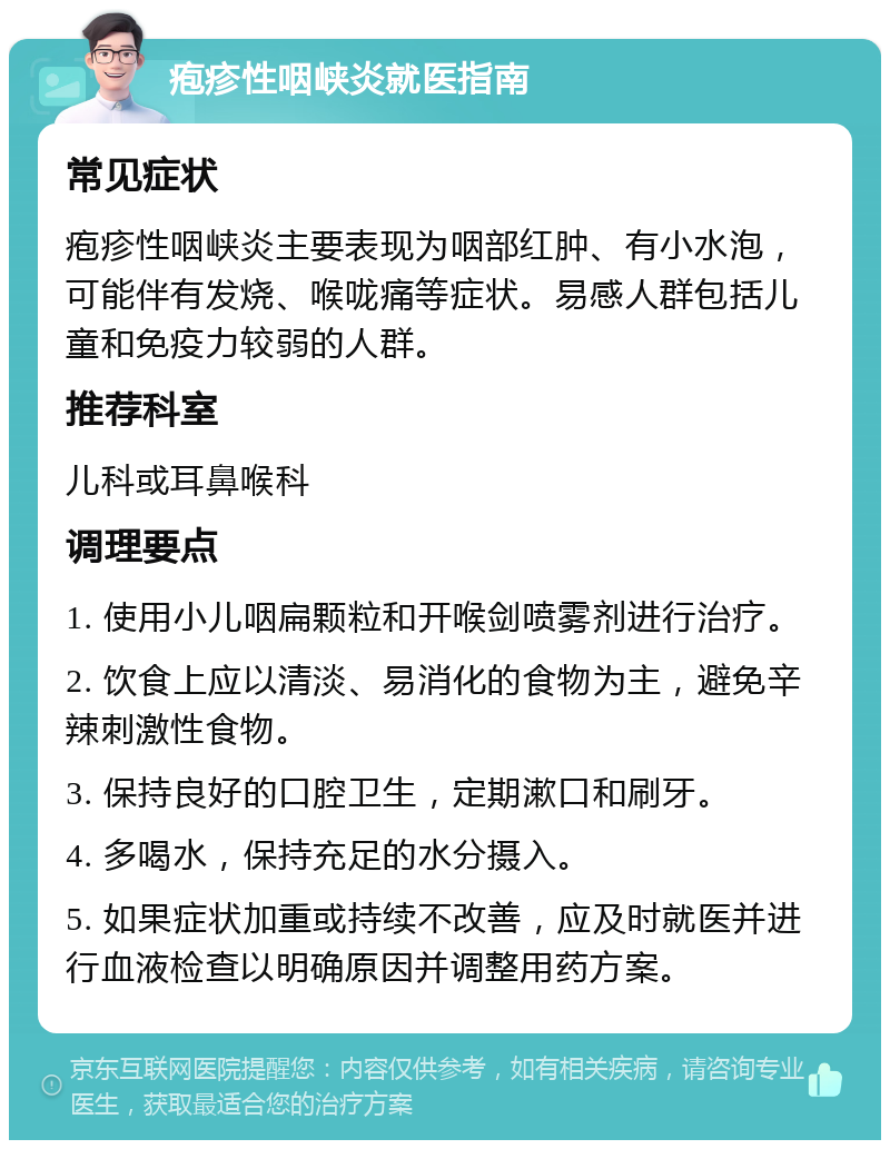 疱疹性咽峡炎就医指南 常见症状 疱疹性咽峡炎主要表现为咽部红肿、有小水泡，可能伴有发烧、喉咙痛等症状。易感人群包括儿童和免疫力较弱的人群。 推荐科室 儿科或耳鼻喉科 调理要点 1. 使用小儿咽扁颗粒和开喉剑喷雾剂进行治疗。 2. 饮食上应以清淡、易消化的食物为主，避免辛辣刺激性食物。 3. 保持良好的口腔卫生，定期漱口和刷牙。 4. 多喝水，保持充足的水分摄入。 5. 如果症状加重或持续不改善，应及时就医并进行血液检查以明确原因并调整用药方案。