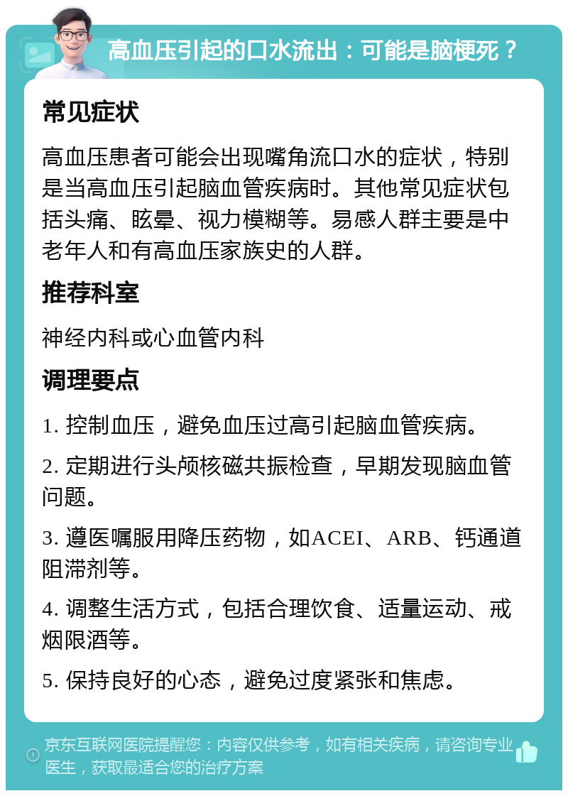 高血压引起的口水流出：可能是脑梗死？ 常见症状 高血压患者可能会出现嘴角流口水的症状，特别是当高血压引起脑血管疾病时。其他常见症状包括头痛、眩晕、视力模糊等。易感人群主要是中老年人和有高血压家族史的人群。 推荐科室 神经内科或心血管内科 调理要点 1. 控制血压，避免血压过高引起脑血管疾病。 2. 定期进行头颅核磁共振检查，早期发现脑血管问题。 3. 遵医嘱服用降压药物，如ACEI、ARB、钙通道阻滞剂等。 4. 调整生活方式，包括合理饮食、适量运动、戒烟限酒等。 5. 保持良好的心态，避免过度紧张和焦虑。