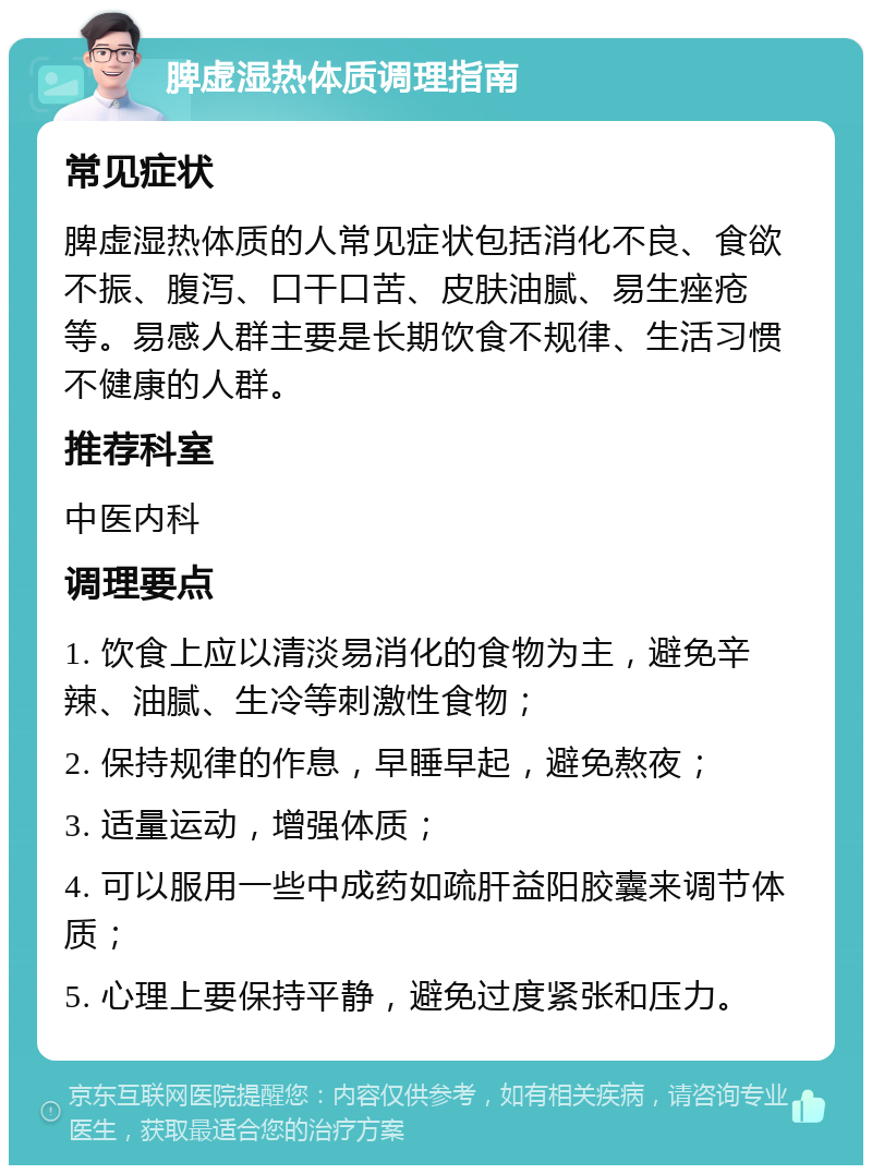 脾虚湿热体质调理指南 常见症状 脾虚湿热体质的人常见症状包括消化不良、食欲不振、腹泻、口干口苦、皮肤油腻、易生痤疮等。易感人群主要是长期饮食不规律、生活习惯不健康的人群。 推荐科室 中医内科 调理要点 1. 饮食上应以清淡易消化的食物为主，避免辛辣、油腻、生冷等刺激性食物； 2. 保持规律的作息，早睡早起，避免熬夜； 3. 适量运动，增强体质； 4. 可以服用一些中成药如疏肝益阳胶囊来调节体质； 5. 心理上要保持平静，避免过度紧张和压力。