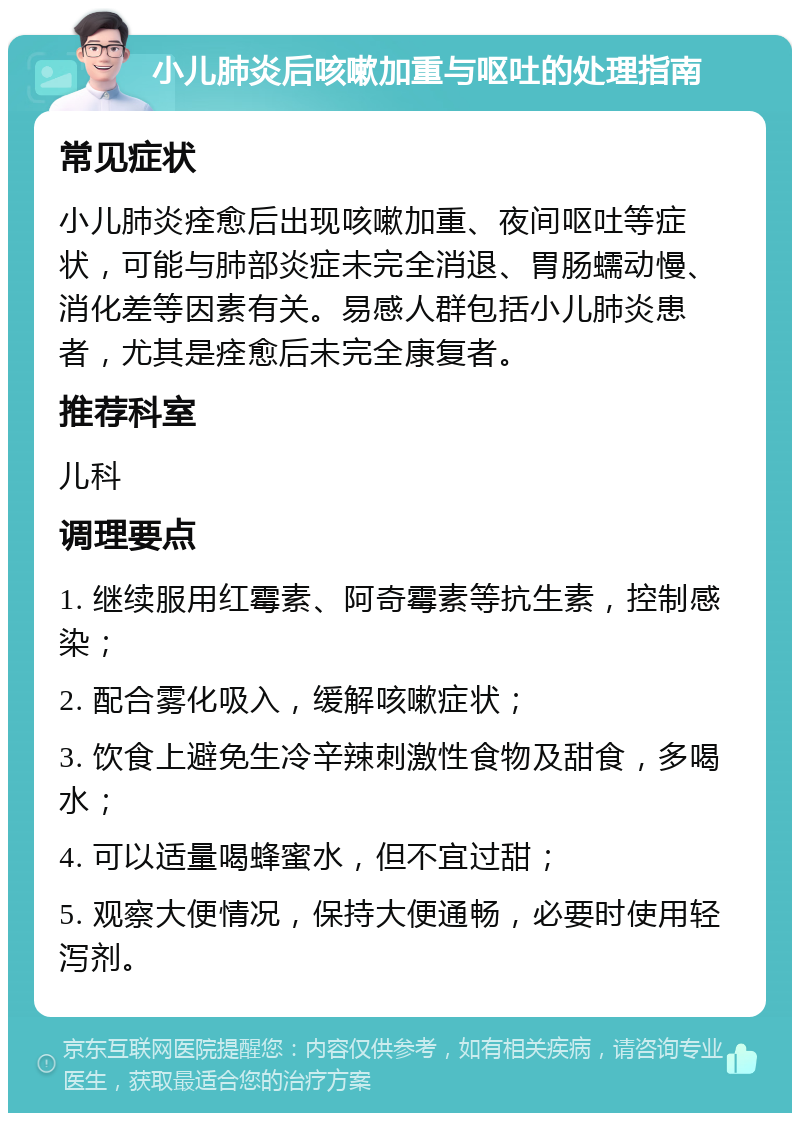 小儿肺炎后咳嗽加重与呕吐的处理指南 常见症状 小儿肺炎痊愈后出现咳嗽加重、夜间呕吐等症状，可能与肺部炎症未完全消退、胃肠蠕动慢、消化差等因素有关。易感人群包括小儿肺炎患者，尤其是痊愈后未完全康复者。 推荐科室 儿科 调理要点 1. 继续服用红霉素、阿奇霉素等抗生素，控制感染； 2. 配合雾化吸入，缓解咳嗽症状； 3. 饮食上避免生冷辛辣刺激性食物及甜食，多喝水； 4. 可以适量喝蜂蜜水，但不宜过甜； 5. 观察大便情况，保持大便通畅，必要时使用轻泻剂。