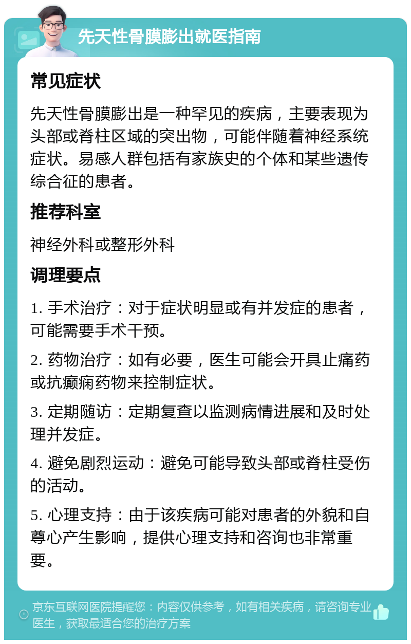 先天性骨膜膨出就医指南 常见症状 先天性骨膜膨出是一种罕见的疾病，主要表现为头部或脊柱区域的突出物，可能伴随着神经系统症状。易感人群包括有家族史的个体和某些遗传综合征的患者。 推荐科室 神经外科或整形外科 调理要点 1. 手术治疗：对于症状明显或有并发症的患者，可能需要手术干预。 2. 药物治疗：如有必要，医生可能会开具止痛药或抗癫痫药物来控制症状。 3. 定期随访：定期复查以监测病情进展和及时处理并发症。 4. 避免剧烈运动：避免可能导致头部或脊柱受伤的活动。 5. 心理支持：由于该疾病可能对患者的外貌和自尊心产生影响，提供心理支持和咨询也非常重要。