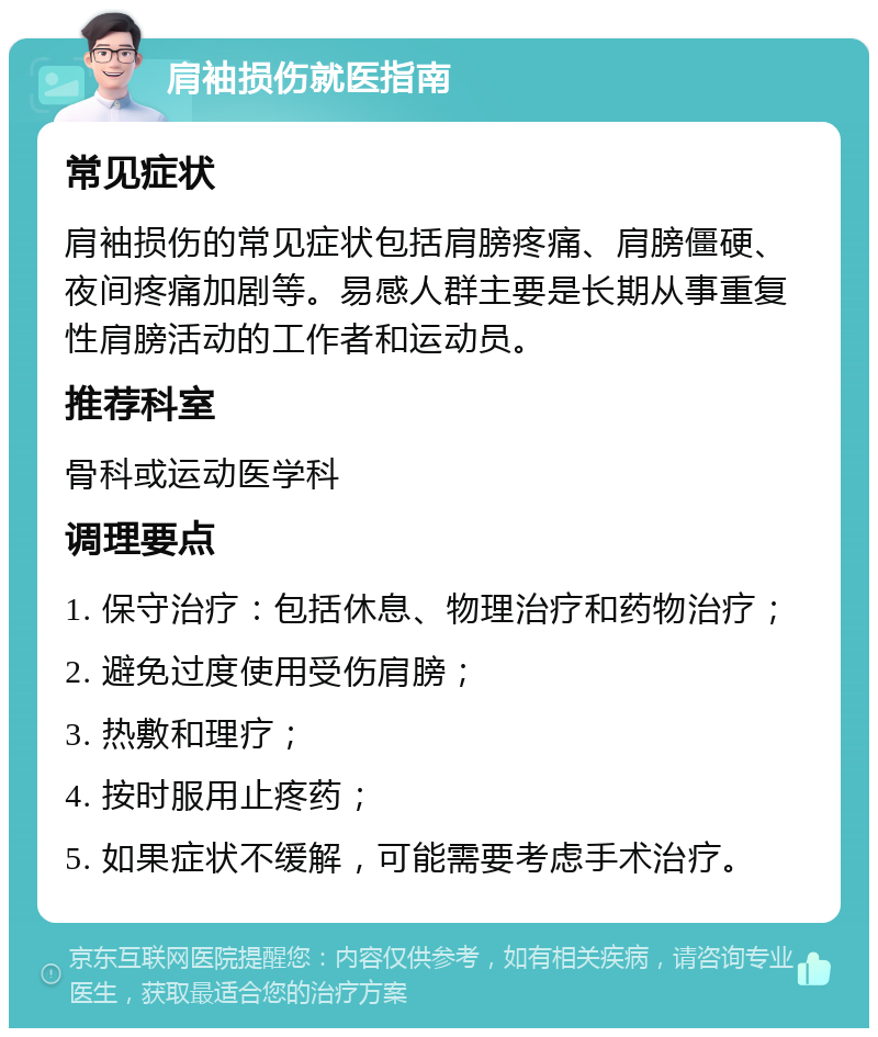 肩袖损伤就医指南 常见症状 肩袖损伤的常见症状包括肩膀疼痛、肩膀僵硬、夜间疼痛加剧等。易感人群主要是长期从事重复性肩膀活动的工作者和运动员。 推荐科室 骨科或运动医学科 调理要点 1. 保守治疗：包括休息、物理治疗和药物治疗； 2. 避免过度使用受伤肩膀； 3. 热敷和理疗； 4. 按时服用止疼药； 5. 如果症状不缓解，可能需要考虑手术治疗。