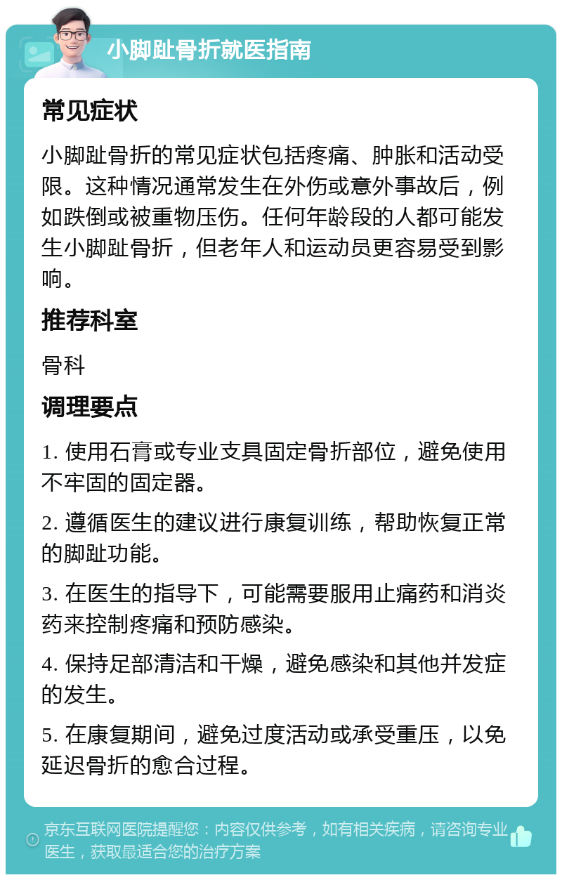 小脚趾骨折就医指南 常见症状 小脚趾骨折的常见症状包括疼痛、肿胀和活动受限。这种情况通常发生在外伤或意外事故后，例如跌倒或被重物压伤。任何年龄段的人都可能发生小脚趾骨折，但老年人和运动员更容易受到影响。 推荐科室 骨科 调理要点 1. 使用石膏或专业支具固定骨折部位，避免使用不牢固的固定器。 2. 遵循医生的建议进行康复训练，帮助恢复正常的脚趾功能。 3. 在医生的指导下，可能需要服用止痛药和消炎药来控制疼痛和预防感染。 4. 保持足部清洁和干燥，避免感染和其他并发症的发生。 5. 在康复期间，避免过度活动或承受重压，以免延迟骨折的愈合过程。