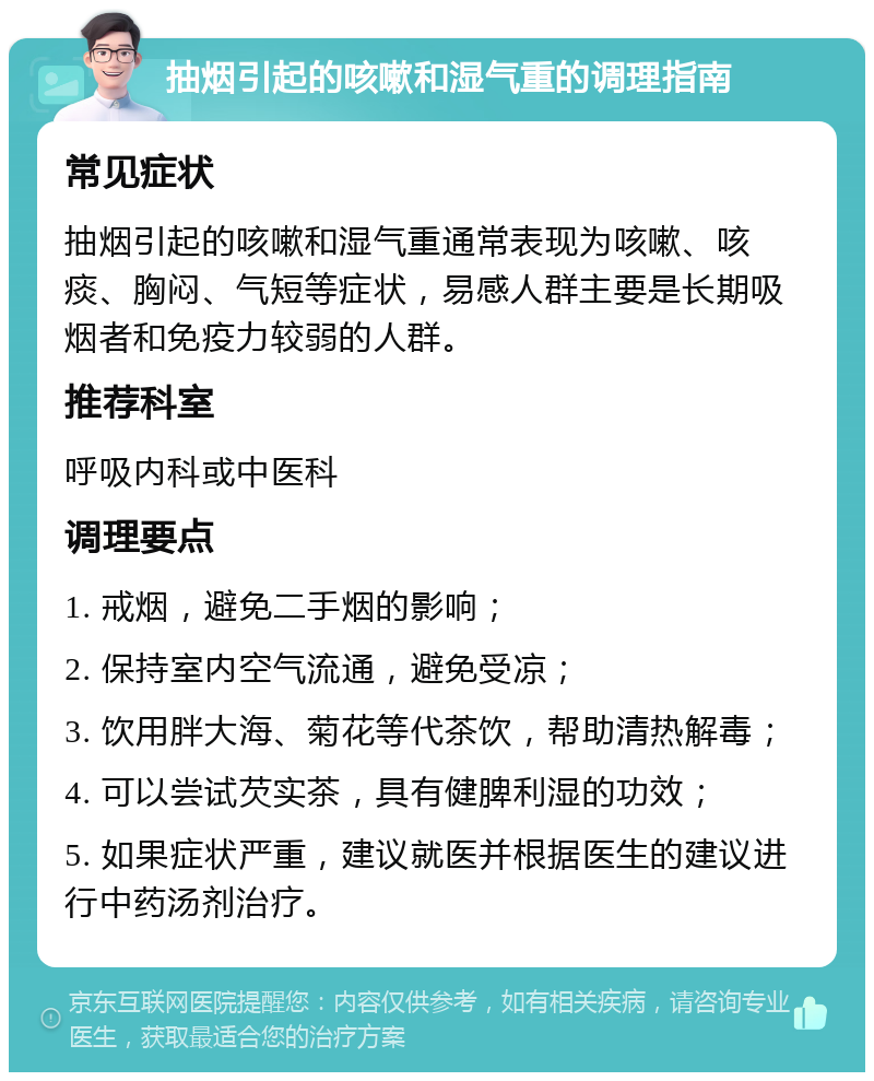 抽烟引起的咳嗽和湿气重的调理指南 常见症状 抽烟引起的咳嗽和湿气重通常表现为咳嗽、咳痰、胸闷、气短等症状，易感人群主要是长期吸烟者和免疫力较弱的人群。 推荐科室 呼吸内科或中医科 调理要点 1. 戒烟，避免二手烟的影响； 2. 保持室内空气流通，避免受凉； 3. 饮用胖大海、菊花等代茶饮，帮助清热解毒； 4. 可以尝试芡实茶，具有健脾利湿的功效； 5. 如果症状严重，建议就医并根据医生的建议进行中药汤剂治疗。